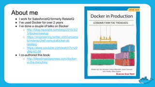 About me
● I work for SalesforceIQ formerly RelateIQ
● I’ve used Docker for over 2 years
● I’ve done a couple of talks on Docker
o http://blog.heavybit.com/blog/2015/3/2
3/dockermeetup
o https://engineering.twitter.com/universi
ty/videos/chef-versus-docker-at-
relateiq
o https://www.youtube.com/watch?v=z9
yNq-IjCcM
● I co-authored this book:
o http://bleedingedgepress.com/docker-
in-the-trenches/
 