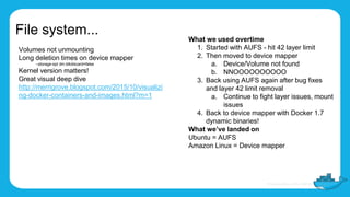 File system...
Volumes not unmounting
Long deletion times on device mapper
–storage-opt dm.blkdiscard=false
Kernel version matters!
Great visual deep dive
http://merrigrove.blogspot.com/2015/10/visualizi
ng-docker-containers-and-images.html?m=1
What we used overtime
1. Started with AUFS - hit 42 layer limit
2. Then moved to device mapper
a. Device/Volume not found
b. NNOOOOOOOOOO
3. Back using AUFS again after bug fixes
and layer 42 limit removal
a. Continue to fight layer issues, mount
issues
4. Back to device mapper with Docker 1.7
dynamic binaries!
What we’ve landed on
Ubuntu = AUFS
Amazon Linux = Device mapper
 