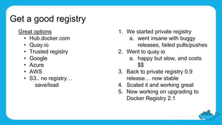 Get a good registry
Great options
• Hub.docker.com
• Quay.io
• Trusted registry
• Google
• Azure
• AWS
• S3.. no registry…
save/load
1. We started private registry
a. went insane with buggy
releases, failed pulls/pushes
2. Went to quay.io
a. happy but slow, and costs
$$
3. Back to private registry 0.9
release… now stable
4. Scaled it and working great
5. Now working on upgrading to
Docker Registry 2.1
 