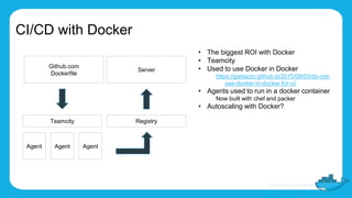 CI/CD with Docker
• The biggest ROI with Docker
• Teamcity
• Used to use Docker in Docker
https://jpetazzo.github.io/2015/09/03/do-not-
use-docker-in-docker-for-ci/
• Agents used to run in a docker container
Now built with chef and packer
• Autoscaling with Docker?
Github.com
Dockerfile
Teamcity
Agent Agent Agent
Registry
Server
 