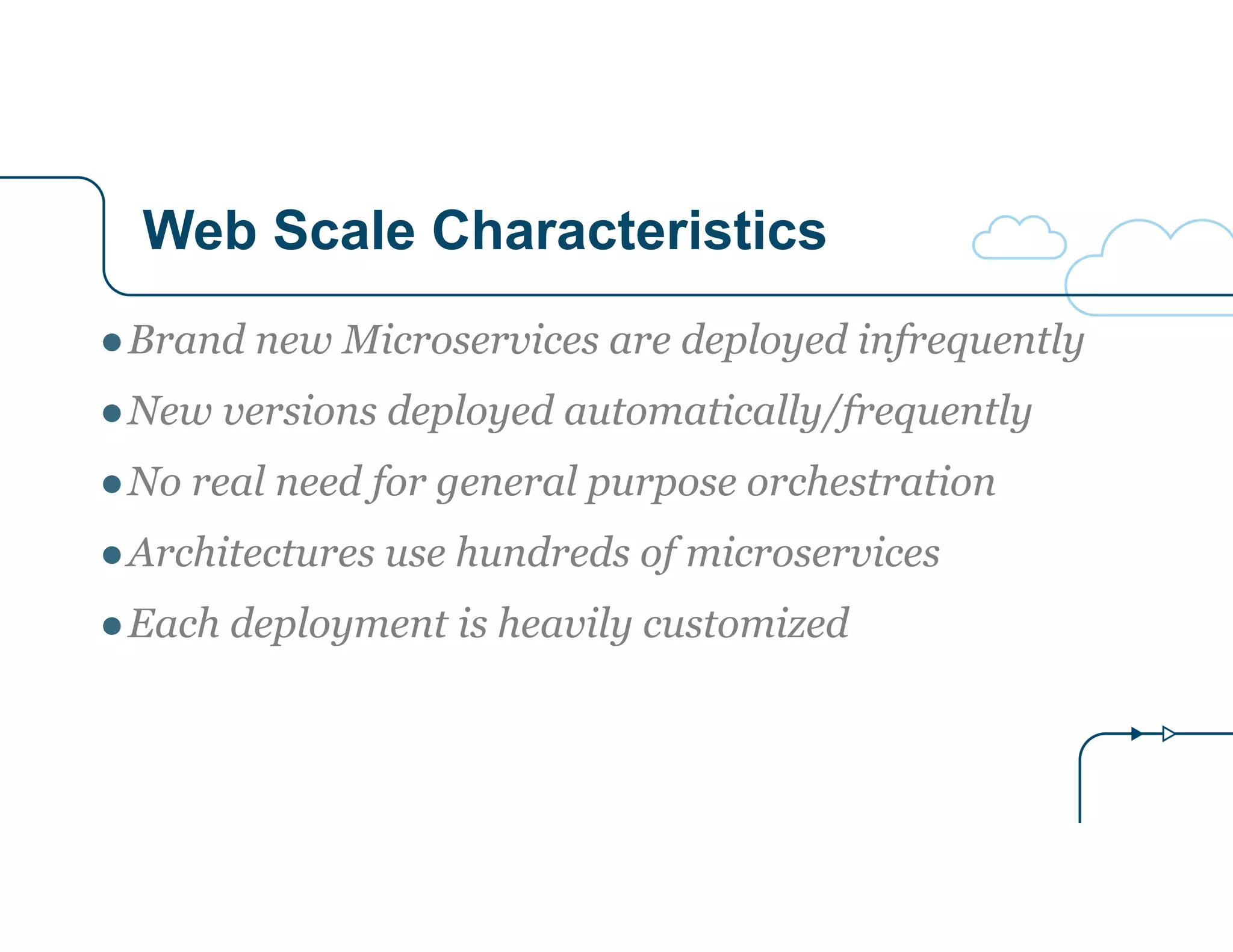 Web Scale Characteristics 
●Brand new Microservices are deployed infrequently 
●New versions deployed automatically/frequently 
●No real need for general purpose orchestration 
●Architectures use hundreds of microservices 
●Each deployment is heavily customized 
 
