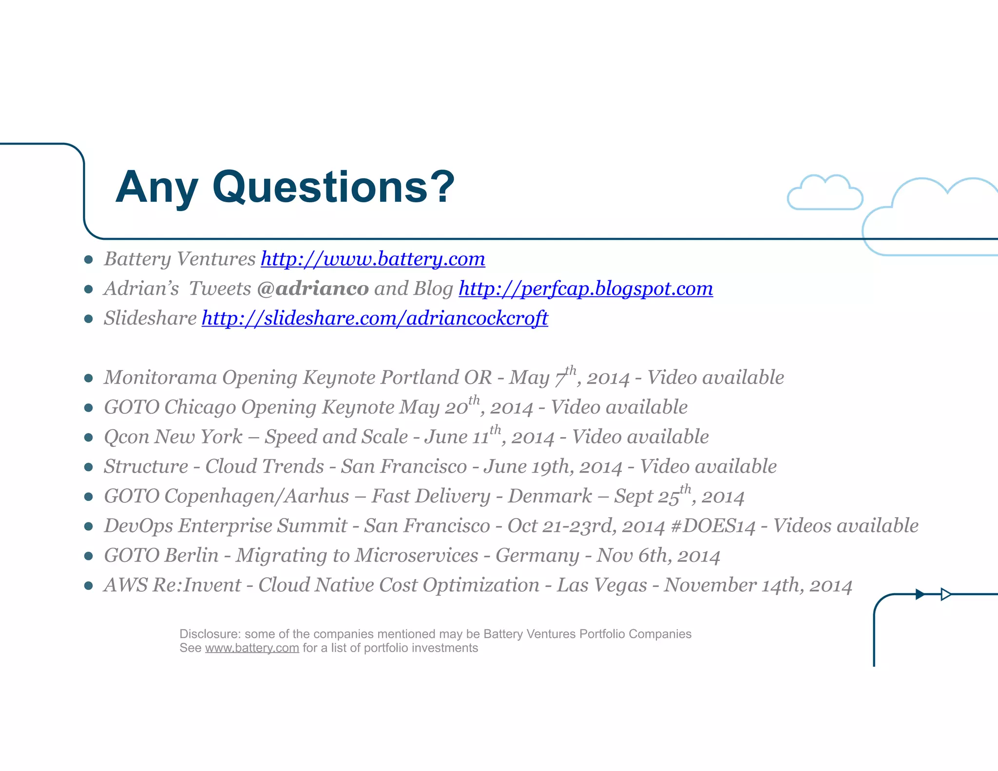 Any Questions? 
● Battery Ventures http://www.battery.com 
● Adrian’s Tweets @adrianco and Blog http://perfcap.blogspot.com 
● Slideshare http://slideshare.com/adriancockcroft 
! 
● Monitorama Opening Keynote Portland OR - May 7th, 2014 - Video available 
● GOTO Chicago Opening Keynote May 20th, 2014 - Video available 
● Qcon New York – Speed and Scale - June 11th, 2014 - Video available 
● Structure - Cloud Trends - San Francisco - June 19th, 2014 - Video available 
● GOTO Copenhagen/Aarhus – Fast Delivery - Denmark – Sept 25th, 2014 
● DevOps Enterprise Summit - San Francisco - Oct 21-23rd, 2014 #DOES14 - Videos available 
● GOTO Berlin - Migrating to Microservices - Germany - Nov 6th, 2014 
● AWS Re:Invent - Cloud Native Cost Optimization - Las Vegas - November 14th, 2014 
Disclosure: some of the companies mentioned may be Battery Ventures Portfolio Companies 
See www.battery.com for a list of portfolio investments 
 