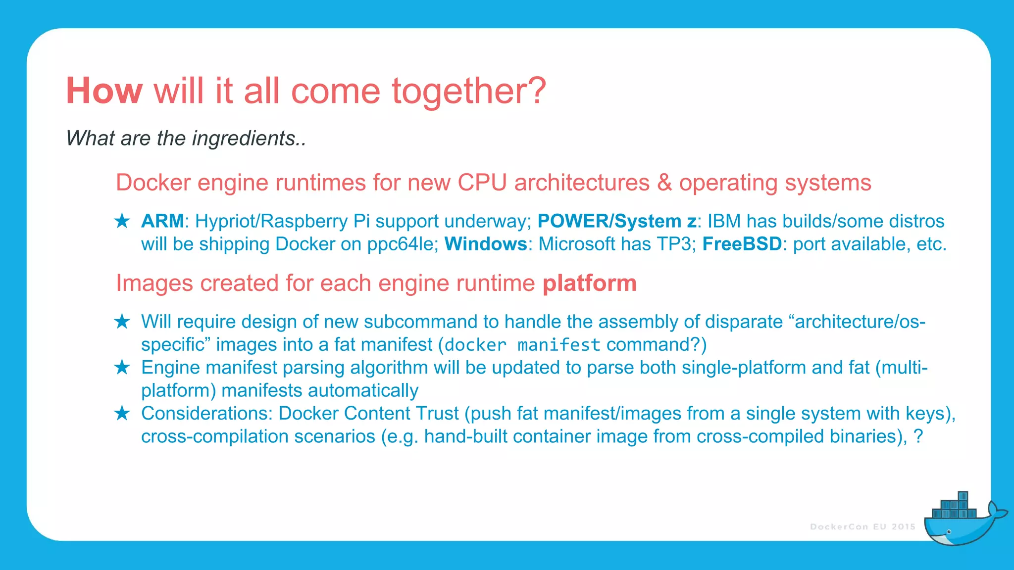 How will it all come together?
Docker engine runtimes for new CPU architectures & operating systems
★ ARM: Hypriot/Raspberry Pi support underway; POWER/System z: IBM has builds/some distros
will be shipping Docker on ppc64le; Windows: Microsoft has TP3; FreeBSD: port available, etc.
Images created for each engine runtime platform
★ Will require design of new subcommand to handle the assembly of disparate “architecture/os-
specific” images into a fat manifest ( command?)
★ Engine manifest parsing algorithm will be updated to parse both single-platform and fat (multi-
platform) manifests automatically
★ Considerations: Docker Content Trust (push fat manifest/images from a single system with keys),
cross-compilation scenarios (e.g. hand-built container image from cross-compiled binaries), ?
What are the ingredients..