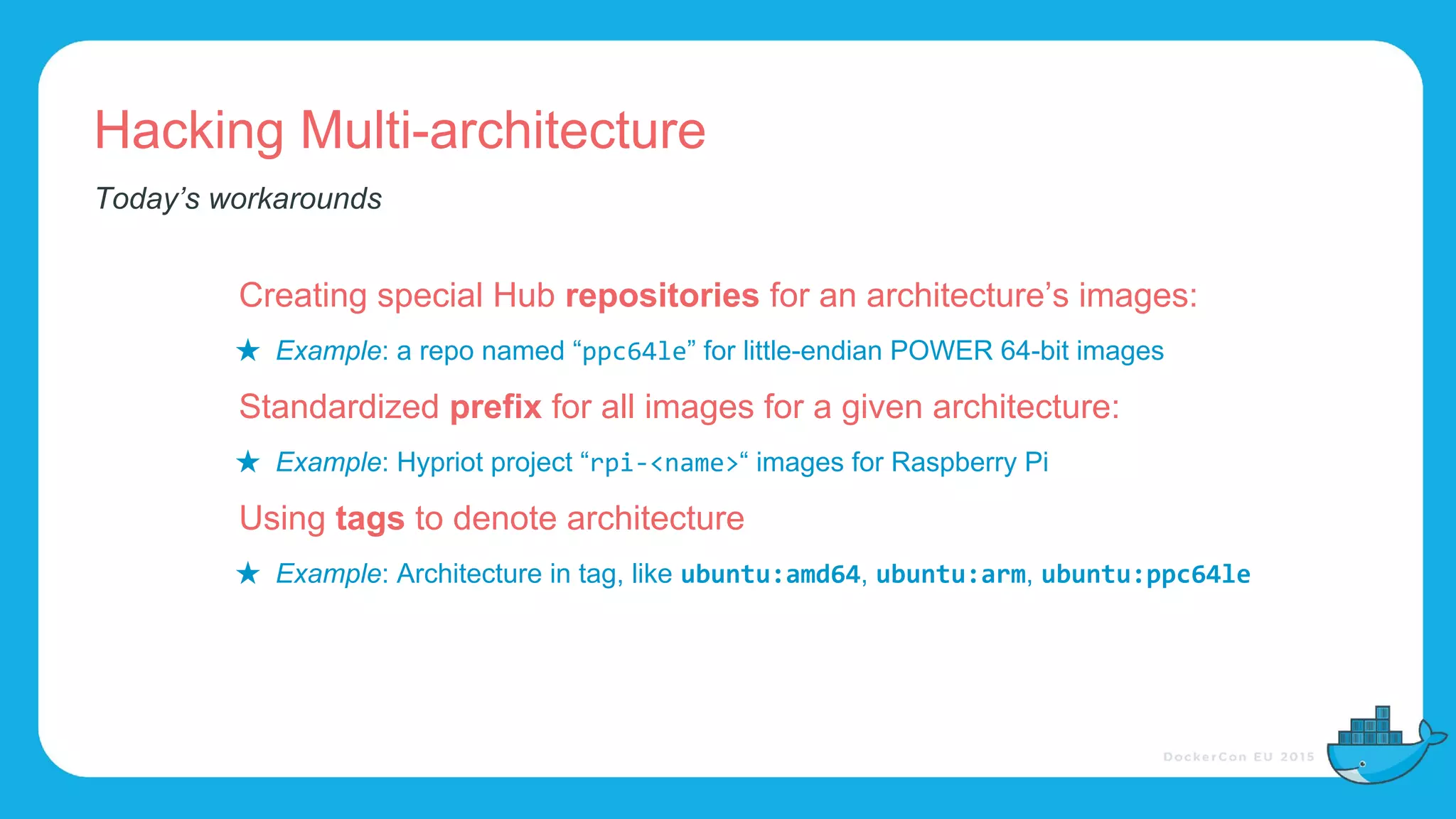 Hacking Multi-architecture
Creating special Hub repositories for an architecture’s images:
★ Example: a repo named “ ” for little-endian POWER 64-bit images
Standardized prefix for all images for a given architecture:
★ Example: Hypriot project “ “ images for Raspberry Pi
Using tags to denote architecture
★ Example: Architecture in tag, like , ,
Today’s workarounds