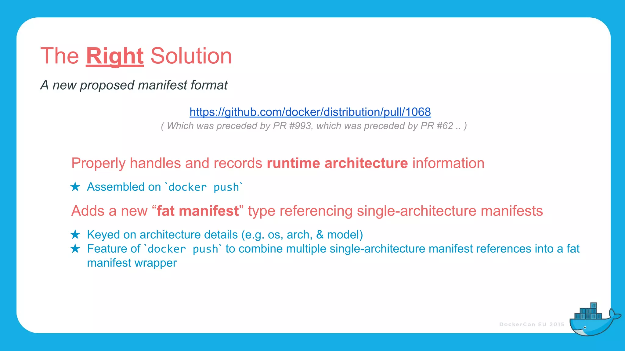 The Right Solution
Properly handles and records runtime architecture information
★ Assembled on ` `
Adds a new “fat manifest” type referencing single-architecture manifests
★ Keyed on architecture details (e.g. os, arch, & model)
★ Feature of ` ` to combine multiple single-architecture manifest references into a fat
manifest wrapper
A new proposed manifest format
https://github.com/docker/distribution/pull/1068
( Which was preceded by PR #993, which was preceded by PR #62 .. )