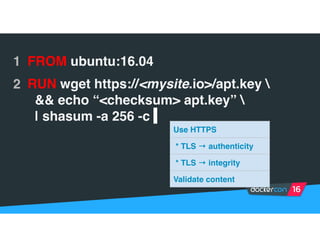 1 FROM ubuntu:16.04
2 RUN wget https://<mysite.io>/apt.key 
&& echo “<checksum> apt.key” 
| shasum -a 256 -c |
Use HTTPS
* TLS → authenticity
* TLS → integrity
Validate content
 