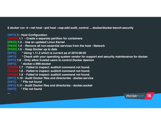 $ docker run -it --net host --pid host --cap-add audit_control ... docker/docker-bench-security
[INFO] 1 - Host Configuration
[WARN] 1.1 - Create a separate partition for containers
[PASS] 1.2 - Use an updated Linux Kernel
[PASS] 1.4 - Remove all non-essential services from the host - Network
[PASS] 1.5 - Keep Docker up to date
[INFO] * Using 1.11.2 which is current as of 2016-06-02
[INFO] * Check with your operating system vendor for support and security maintenance for docker
[INFO] 1.6 - Only allow trusted users to control Docker daemon
[INFO] * docker:x:999:docker
[WARN] 1.7 - Failed to inspect: auditctl command not found.
[WARN] 1.8 - Failed to inspect: auditctl command not found.
[WARN] 1.9 - Failed to inspect: auditctl command not found.
[INFO] 1.10 - Audit Docker files and directories - docker.service
[INFO] * File not found
[INFO] 1.11 - Audit Docker files and directories - docker.socket
[INFO] * File not found
...
 