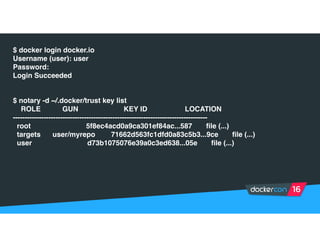 $ docker login docker.io
Username (user): user
Password:
Login Succeeded
$ notary -d ~/.docker/trust key list
ROLE GUN KEY ID LOCATION
----------------------------------------------------------------------------------
root 5f8ec4acd0a9ca301ef84ac...587 file (...)
targets user/myrepo 71662d563fc1dfd0a83c5b3...9ce file (...)
user d73b1075076e39a0c3ed638...05e file (...)
 