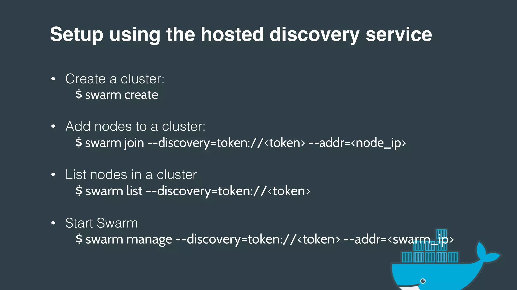Setup using the hosted discovery service!
• Create a cluster:!
$ swarm create
• Add nodes to a cluster:!
$ swarm join --discovery=token://<token> --addr=<node_ip>
• List nodes in a cluster!
$ swarm list --discovery=token://<token>
• Start Swarm!
$ swarm manage --discovery=token://<token> --addr=<swarm_ip>
!
!