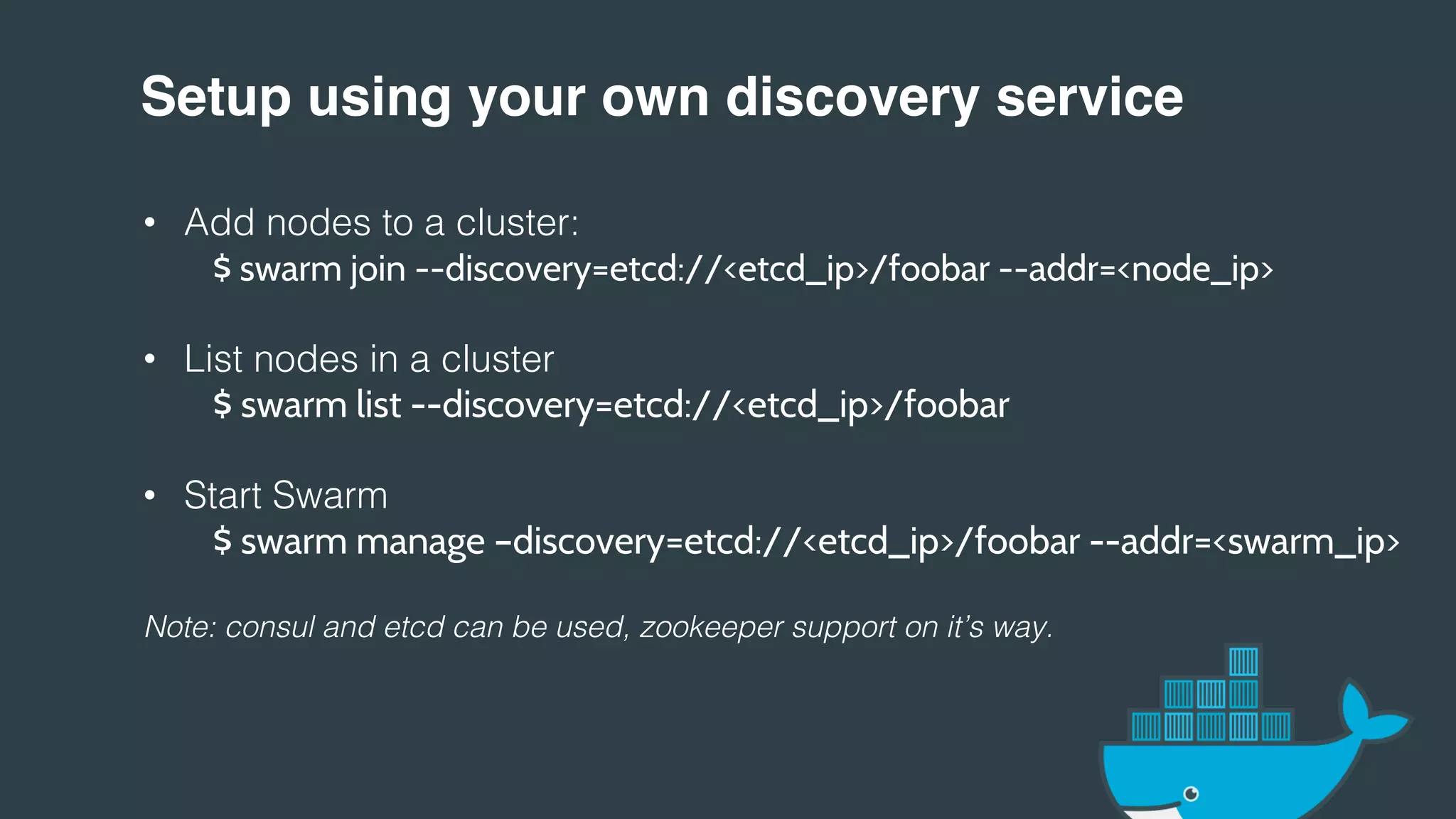Setup using your own discovery service!
• Add nodes to a cluster:!
$ swarm join --discovery=etcd://<etcd_ip>/foobar --addr=<node_ip>
• List nodes in a cluster!
$ swarm list --discovery=etcd://<etcd_ip>/foobar
• Start Swarm!
$ swarm manage –discovery=etcd://<etcd_ip>/foobar --addr=<swarm_ip>
!
Note: consul and etcd can be used, zookeeper support on it’s way.!
!
!