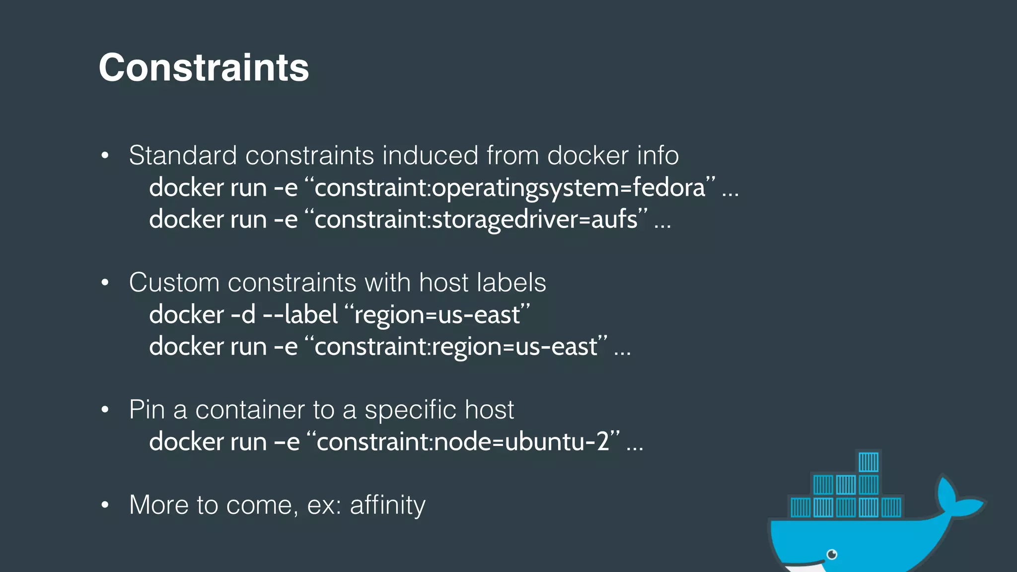 Constraints!
• Standard constraints induced from docker info!
docker run -e “constraint:operatingsystem=fedora” …
" "docker run -e “constraint:storagedriver=aufs” …
• Custom constraints with host labels!
" "docker -d --label “region=us-east”
" "docker run -e “constraint:region=us-east” …
• Pin a container to a specific host!
" "docker run –e “constraint:node=ubuntu-2” …
• More to come, ex: affinity!
!