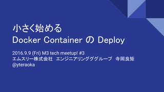 小さく始める
Docker Container の Deploy
2016.9.9 (Fri) M3 tech meetup! #3
エムスリー株式会社　エンジニアリングググループ　寺岡良矩
@yteraoka
 