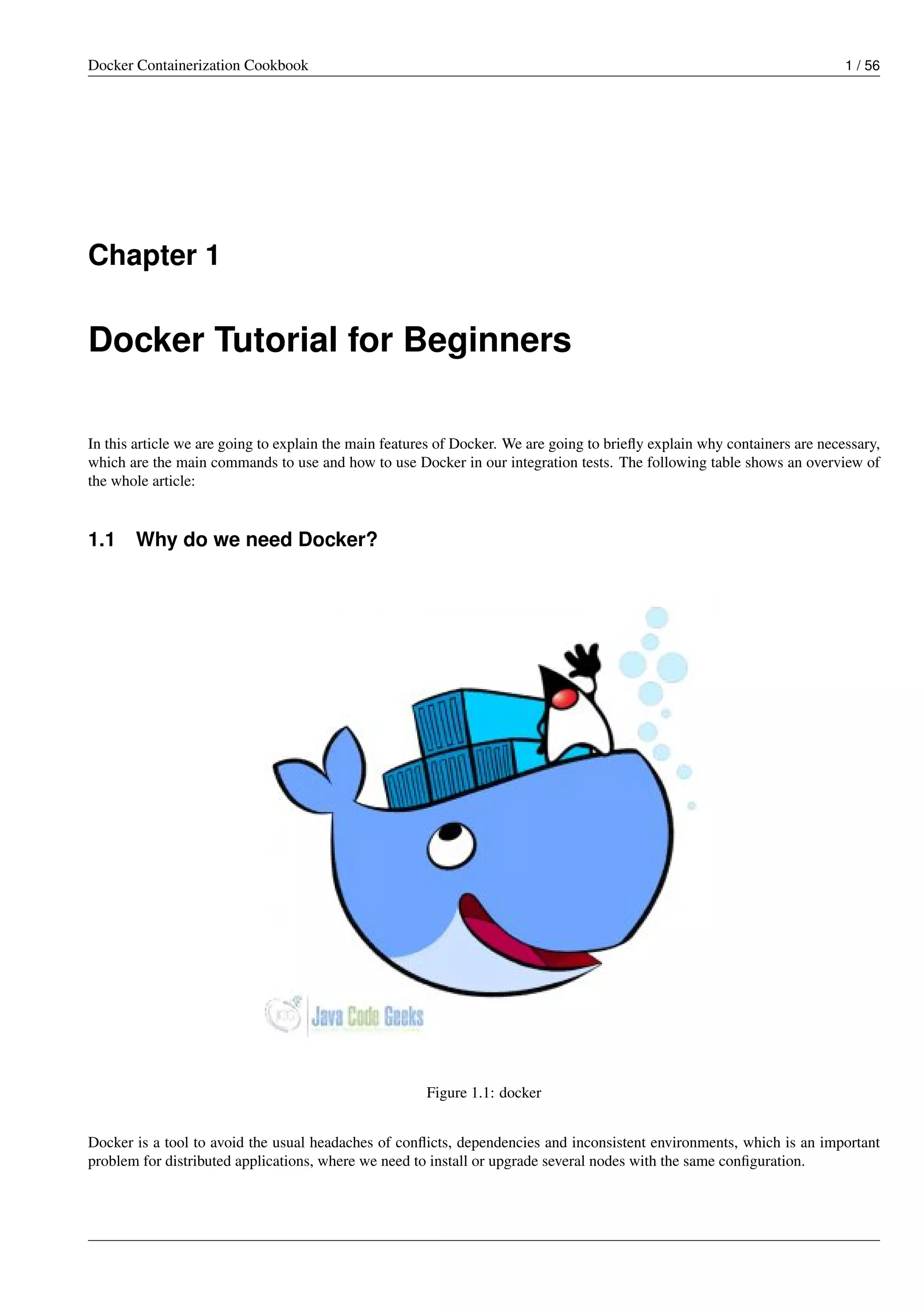 Docker Containerization Cookbook 1 / 56
Chapter 1
Docker Tutorial for Beginners
In this article we are going to explain the main features of Docker. We are going to brieﬂy explain why containers are necessary,
which are the main commands to use and how to use Docker in our integration tests. The following table shows an overview of
the whole article:
1.1 Why do we need Docker?
Figure 1.1: docker
Docker is a tool to avoid the usual headaches of conﬂicts, dependencies and inconsistent environments, which is an important
problem for distributed applications, where we need to install or upgrade several nodes with the same conﬁguration.
 
