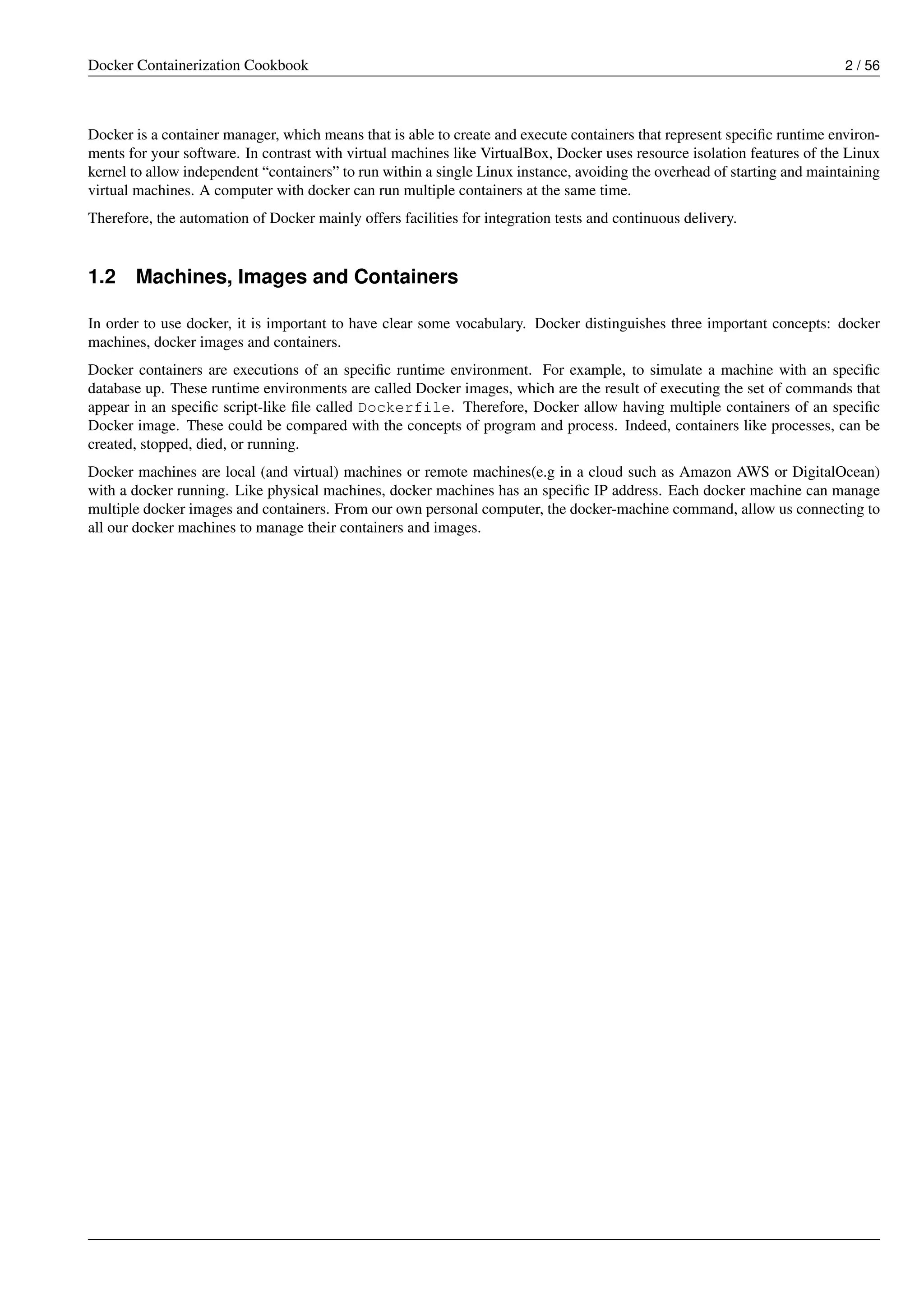 Docker Containerization Cookbook 2 / 56
Docker is a container manager, which means that is able to create and execute containers that represent speciﬁc runtime environ-
ments for your software. In contrast with virtual machines like VirtualBox, Docker uses resource isolation features of the Linux
kernel to allow independent “containers” to run within a single Linux instance, avoiding the overhead of starting and maintaining
virtual machines. A computer with docker can run multiple containers at the same time.
Therefore, the automation of Docker mainly offers facilities for integration tests and continuous delivery.
1.2 Machines, Images and Containers
In order to use docker, it is important to have clear some vocabulary. Docker distinguishes three important concepts: docker
machines, docker images and containers.
Docker containers are executions of an speciﬁc runtime environment. For example, to simulate a machine with an speciﬁc
database up. These runtime environments are called Docker images, which are the result of executing the set of commands that
appear in an speciﬁc script-like ﬁle called Dockerfile. Therefore, Docker allow having multiple containers of an speciﬁc
Docker image. These could be compared with the concepts of program and process. Indeed, containers like processes, can be
created, stopped, died, or running.
Docker machines are local (and virtual) machines or remote machines(e.g in a cloud such as Amazon AWS or DigitalOcean)
with a docker running. Like physical machines, docker machines has an speciﬁc IP address. Each docker machine can manage
multiple docker images and containers. From our own personal computer, the docker-machine command, allow us connecting to
all our docker machines to manage their containers and images.
 