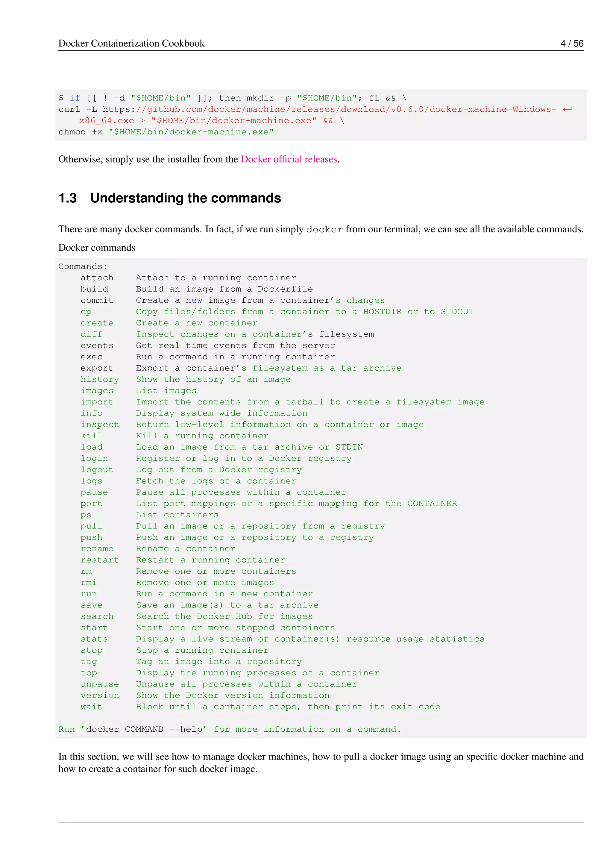 Docker Containerization Cookbook 4 / 56
$ if [[ ! -d "$HOME/bin" ]]; then mkdir -p "$HOME/bin"; fi && 
curl -L https://github.com/docker/machine/releases/download/v0.6.0/docker-machine-Windows- ←
x86_64.exe > "$HOME/bin/docker-machine.exe" && 
chmod +x "$HOME/bin/docker-machine.exe"
Otherwise, simply use the installer from the Docker ofﬁcial releases.
1.3 Understanding the commands
There are many docker commands. In fact, if we run simply docker from our terminal, we can see all the available commands.
Docker commands
Commands:
attach Attach to a running container
build Build an image from a Dockerfile
commit Create a new image from a container’s changes
cp Copy files/folders from a container to a HOSTDIR or to STDOUT
create Create a new container
diff Inspect changes on a container’s filesystem
events Get real time events from the server
exec Run a command in a running container
export Export a container’s filesystem as a tar archive
history Show the history of an image
images List images
import Import the contents from a tarball to create a filesystem image
info Display system-wide information
inspect Return low-level information on a container or image
kill Kill a running container
load Load an image from a tar archive or STDIN
login Register or log in to a Docker registry
logout Log out from a Docker registry
logs Fetch the logs of a container
pause Pause all processes within a container
port List port mappings or a specific mapping for the CONTAINER
ps List containers
pull Pull an image or a repository from a registry
push Push an image or a repository to a registry
rename Rename a container
restart Restart a running container
rm Remove one or more containers
rmi Remove one or more images
run Run a command in a new container
save Save an image(s) to a tar archive
search Search the Docker Hub for images
start Start one or more stopped containers
stats Display a live stream of container(s) resource usage statistics
stop Stop a running container
tag Tag an image into a repository
top Display the running processes of a container
unpause Unpause all processes within a container
version Show the Docker version information
wait Block until a container stops, then print its exit code
Run ’docker COMMAND --help’ for more information on a command.
In this section, we will see how to manage docker machines, how to pull a docker image using an speciﬁc docker machine and
how to create a container for such docker image.
 