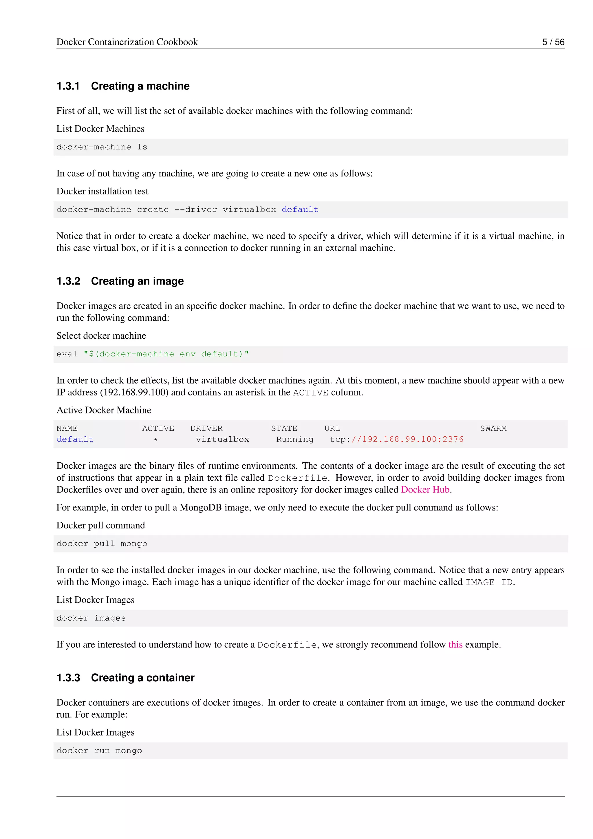 Docker Containerization Cookbook 5 / 56
1.3.1 Creating a machine
First of all, we will list the set of available docker machines with the following command:
List Docker Machines
docker-machine ls
In case of not having any machine, we are going to create a new one as follows:
Docker installation test
docker-machine create --driver virtualbox default
Notice that in order to create a docker machine, we need to specify a driver, which will determine if it is a virtual machine, in
this case virtual box, or if it is a connection to docker running in an external machine.
1.3.2 Creating an image
Docker images are created in an speciﬁc docker machine. In order to deﬁne the docker machine that we want to use, we need to
run the following command:
Select docker machine
eval "$(docker-machine env default)"
In order to check the effects, list the available docker machines again. At this moment, a new machine should appear with a new
IP address (192.168.99.100) and contains an asterisk in the ACTIVE column.
Active Docker Machine
NAME ACTIVE DRIVER STATE URL SWARM
default * virtualbox Running tcp://192.168.99.100:2376
Docker images are the binary ﬁles of runtime environments. The contents of a docker image are the result of executing the set
of instructions that appear in a plain text ﬁle called Dockerfile. However, in order to avoid building docker images from
Dockerﬁles over and over again, there is an online repository for docker images called Docker Hub.
For example, in order to pull a MongoDB image, we only need to execute the docker pull command as follows:
Docker pull command
docker pull mongo
In order to see the installed docker images in our docker machine, use the following command. Notice that a new entry appears
with the Mongo image. Each image has a unique identiﬁer of the docker image for our machine called IMAGE ID.
List Docker Images
docker images
If you are interested to understand how to create a Dockerfile, we strongly recommend follow this example.
1.3.3 Creating a container
Docker containers are executions of docker images. In order to create a container from an image, we use the command docker
run. For example:
List Docker Images
docker run mongo
 