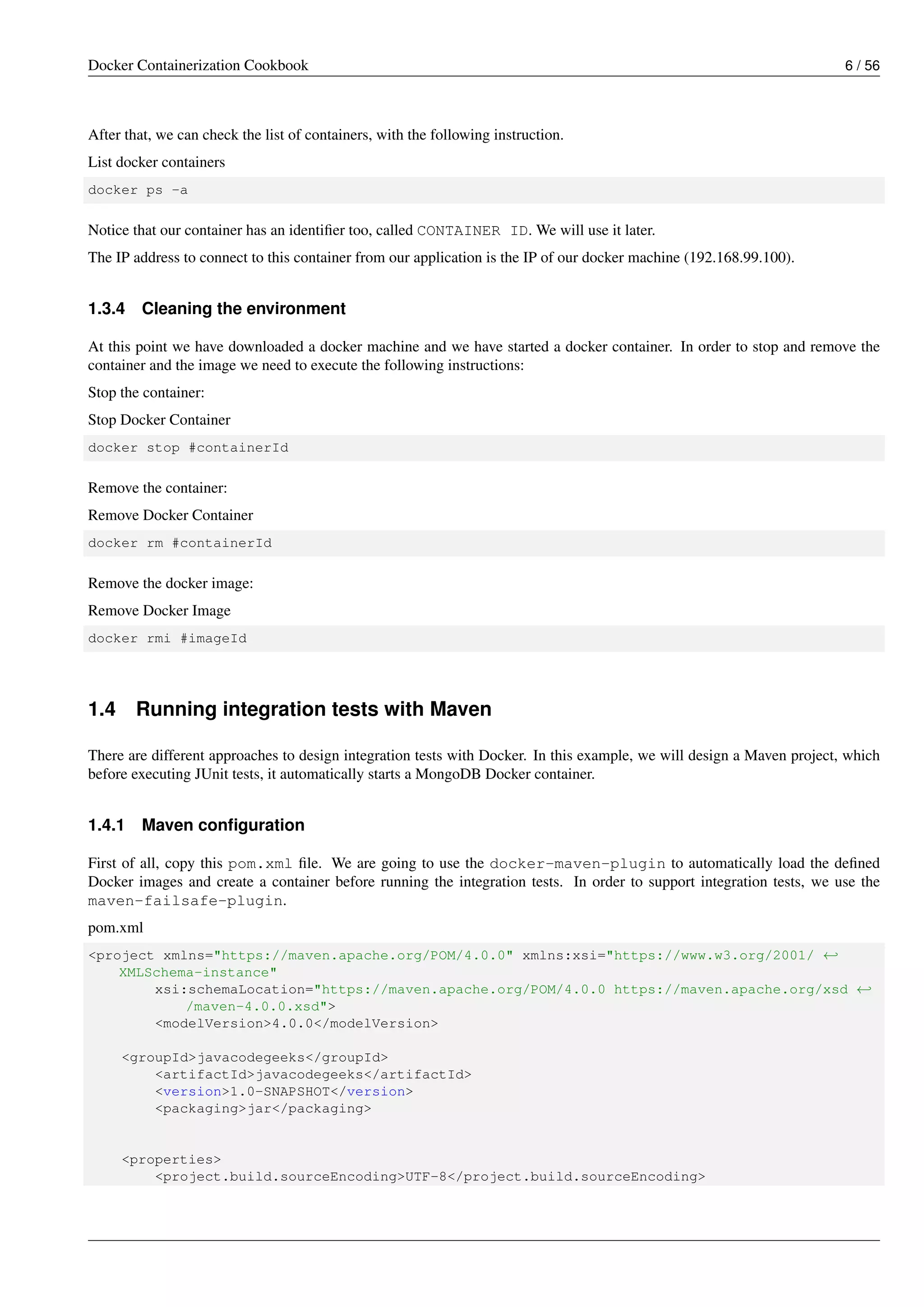 Docker Containerization Cookbook 6 / 56
After that, we can check the list of containers, with the following instruction.
List docker containers
docker ps -a
Notice that our container has an identiﬁer too, called CONTAINER ID. We will use it later.
The IP address to connect to this container from our application is the IP of our docker machine (192.168.99.100).
1.3.4 Cleaning the environment
At this point we have downloaded a docker machine and we have started a docker container. In order to stop and remove the
container and the image we need to execute the following instructions:
Stop the container:
Stop Docker Container
docker stop #containerId
Remove the container:
Remove Docker Container
docker rm #containerId
Remove the docker image:
Remove Docker Image
docker rmi #imageId
1.4 Running integration tests with Maven
There are different approaches to design integration tests with Docker. In this example, we will design a Maven project, which
before executing JUnit tests, it automatically starts a MongoDB Docker container.
1.4.1 Maven conﬁguration
First of all, copy this pom.xml ﬁle. We are going to use the docker-maven-plugin to automatically load the deﬁned
Docker images and create a container before running the integration tests. In order to support integration tests, we use the
maven-failsafe-plugin.
pom.xml
<project xmlns="https://maven.apache.org/POM/4.0.0" xmlns:xsi="https://www.w3.org/2001/ ←
XMLSchema-instance"
xsi:schemaLocation="https://maven.apache.org/POM/4.0.0 https://maven.apache.org/xsd ←
/maven-4.0.0.xsd">
<modelVersion>4.0.0</modelVersion>
<groupId>javacodegeeks</groupId>
<artifactId>javacodegeeks</artifactId>
<version>1.0-SNAPSHOT</version>
<packaging>jar</packaging>
<properties>
<project.build.sourceEncoding>UTF-8</project.build.sourceEncoding>
 