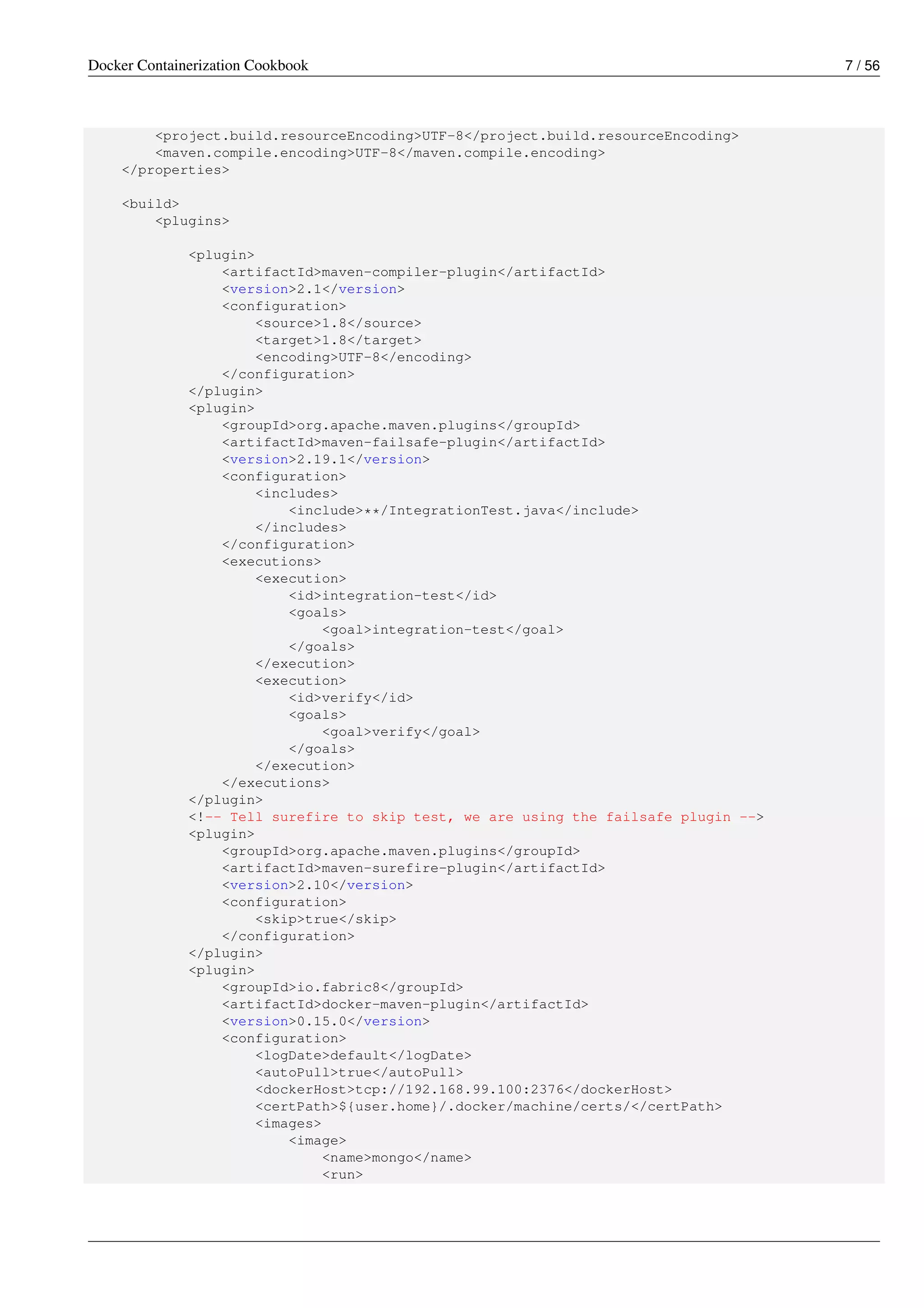 Docker Containerization Cookbook 7 / 56
<project.build.resourceEncoding>UTF-8</project.build.resourceEncoding>
<maven.compile.encoding>UTF-8</maven.compile.encoding>
</properties>
<build>
<plugins>
<plugin>
<artifactId>maven-compiler-plugin</artifactId>
<version>2.1</version>
<configuration>
<source>1.8</source>
<target>1.8</target>
<encoding>UTF-8</encoding>
</configuration>
</plugin>
<plugin>
<groupId>org.apache.maven.plugins</groupId>
<artifactId>maven-failsafe-plugin</artifactId>
<version>2.19.1</version>
<configuration>
<includes>
<include>**/IntegrationTest.java</include>
</includes>
</configuration>
<executions>
<execution>
<id>integration-test</id>
<goals>
<goal>integration-test</goal>
</goals>
</execution>
<execution>
<id>verify</id>
<goals>
<goal>verify</goal>
</goals>
</execution>
</executions>
</plugin>
<!-- Tell surefire to skip test, we are using the failsafe plugin -->
<plugin>
<groupId>org.apache.maven.plugins</groupId>
<artifactId>maven-surefire-plugin</artifactId>
<version>2.10</version>
<configuration>
<skip>true</skip>
</configuration>
</plugin>
<plugin>
<groupId>io.fabric8</groupId>
<artifactId>docker-maven-plugin</artifactId>
<version>0.15.0</version>
<configuration>
<logDate>default</logDate>
<autoPull>true</autoPull>
<dockerHost>tcp://192.168.99.100:2376</dockerHost>
<certPath>${user.home}/.docker/machine/certs/</certPath>
<images>
<image>
<name>mongo</name>
<run>
 