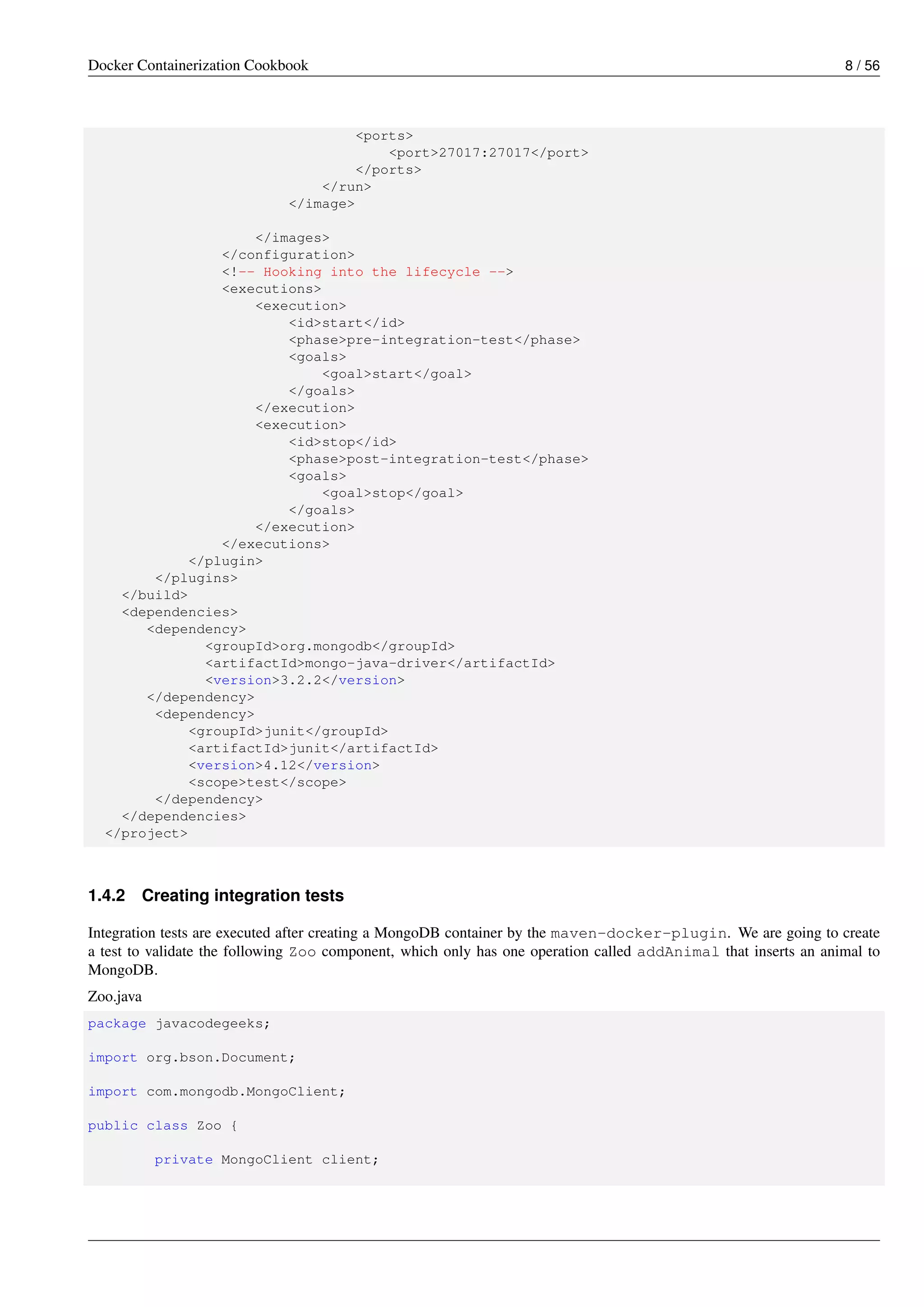 Docker Containerization Cookbook 8 / 56
<ports>
<port>27017:27017</port>
</ports>
</run>
</image>
</images>
</configuration>
<!-- Hooking into the lifecycle -->
<executions>
<execution>
<id>start</id>
<phase>pre-integration-test</phase>
<goals>
<goal>start</goal>
</goals>
</execution>
<execution>
<id>stop</id>
<phase>post-integration-test</phase>
<goals>
<goal>stop</goal>
</goals>
</execution>
</executions>
</plugin>
</plugins>
</build>
<dependencies>
<dependency>
<groupId>org.mongodb</groupId>
<artifactId>mongo-java-driver</artifactId>
<version>3.2.2</version>
</dependency>
<dependency>
<groupId>junit</groupId>
<artifactId>junit</artifactId>
<version>4.12</version>
<scope>test</scope>
</dependency>
</dependencies>
</project>
1.4.2 Creating integration tests
Integration tests are executed after creating a MongoDB container by the maven-docker-plugin. We are going to create
a test to validate the following Zoo component, which only has one operation called addAnimal that inserts an animal to
MongoDB.
Zoo.java
package javacodegeeks;
import org.bson.Document;
import com.mongodb.MongoClient;
public class Zoo {
private MongoClient client;
 