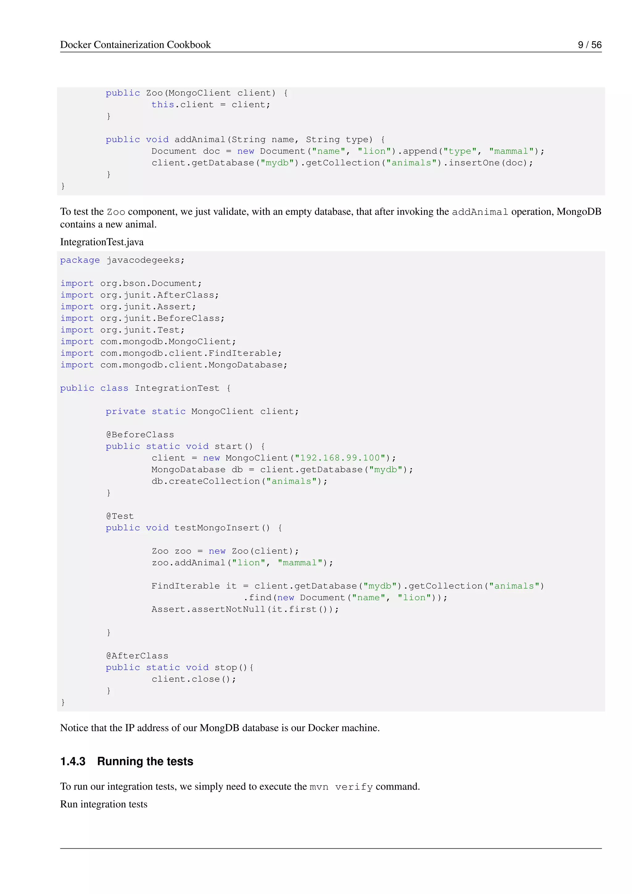 Docker Containerization Cookbook 9 / 56
public Zoo(MongoClient client) {
this.client = client;
}
public void addAnimal(String name, String type) {
Document doc = new Document("name", "lion").append("type", "mammal");
client.getDatabase("mydb").getCollection("animals").insertOne(doc);
}
}
To test the Zoo component, we just validate, with an empty database, that after invoking the addAnimal operation, MongoDB
contains a new animal.
IntegrationTest.java
package javacodegeeks;
import org.bson.Document;
import org.junit.AfterClass;
import org.junit.Assert;
import org.junit.BeforeClass;
import org.junit.Test;
import com.mongodb.MongoClient;
import com.mongodb.client.FindIterable;
import com.mongodb.client.MongoDatabase;
public class IntegrationTest {
private static MongoClient client;
@BeforeClass
public static void start() {
client = new MongoClient("192.168.99.100");
MongoDatabase db = client.getDatabase("mydb");
db.createCollection("animals");
}
@Test
public void testMongoInsert() {
Zoo zoo = new Zoo(client);
zoo.addAnimal("lion", "mammal");
FindIterable it = client.getDatabase("mydb").getCollection("animals")
.find(new Document("name", "lion"));
Assert.assertNotNull(it.first());
}
@AfterClass
public static void stop(){
client.close();
}
}
Notice that the IP address of our MongDB database is our Docker machine.
1.4.3 Running the tests
To run our integration tests, we simply need to execute the mvn verify command.
Run integration tests
 