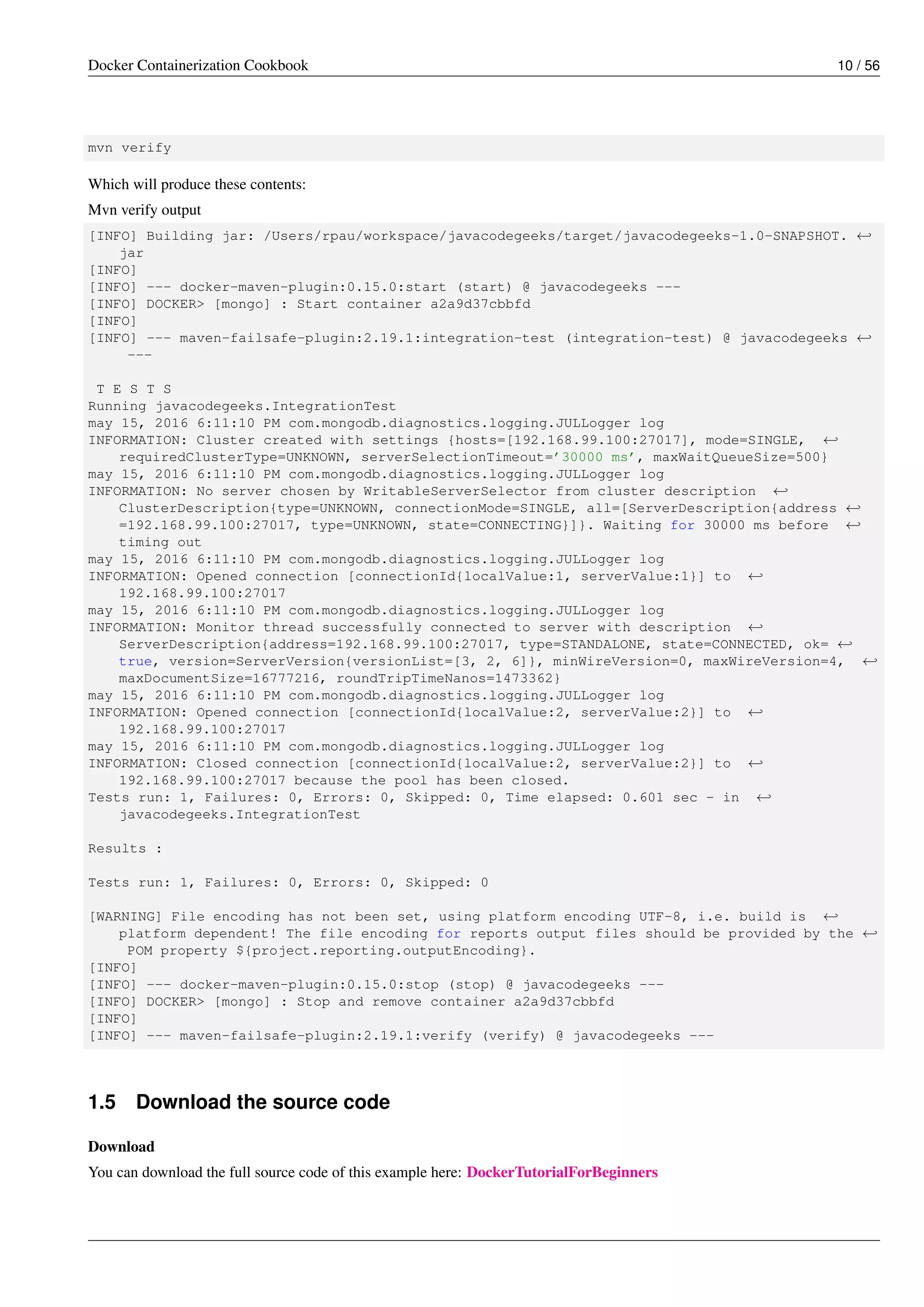 Docker Containerization Cookbook 10 / 56
mvn verify
Which will produce these contents:
Mvn verify output
[INFO] Building jar: /Users/rpau/workspace/javacodegeeks/target/javacodegeeks-1.0-SNAPSHOT. ←
jar
[INFO]
[INFO] --- docker-maven-plugin:0.15.0:start (start) @ javacodegeeks ---
[INFO] DOCKER> [mongo] : Start container a2a9d37cbbfd
[INFO]
[INFO] --- maven-failsafe-plugin:2.19.1:integration-test (integration-test) @ javacodegeeks ←
---
T E S T S
Running javacodegeeks.IntegrationTest
may 15, 2016 6:11:10 PM com.mongodb.diagnostics.logging.JULLogger log
INFORMATION: Cluster created with settings {hosts=[192.168.99.100:27017], mode=SINGLE, ←
requiredClusterType=UNKNOWN, serverSelectionTimeout=’30000 ms’, maxWaitQueueSize=500}
may 15, 2016 6:11:10 PM com.mongodb.diagnostics.logging.JULLogger log
INFORMATION: No server chosen by WritableServerSelector from cluster description ←
ClusterDescription{type=UNKNOWN, connectionMode=SINGLE, all=[ServerDescription{address ←
=192.168.99.100:27017, type=UNKNOWN, state=CONNECTING}]}. Waiting for 30000 ms before ←
timing out
may 15, 2016 6:11:10 PM com.mongodb.diagnostics.logging.JULLogger log
INFORMATION: Opened connection [connectionId{localValue:1, serverValue:1}] to ←
192.168.99.100:27017
may 15, 2016 6:11:10 PM com.mongodb.diagnostics.logging.JULLogger log
INFORMATION: Monitor thread successfully connected to server with description ←
ServerDescription{address=192.168.99.100:27017, type=STANDALONE, state=CONNECTED, ok= ←
true, version=ServerVersion{versionList=[3, 2, 6]}, minWireVersion=0, maxWireVersion=4, ←
maxDocumentSize=16777216, roundTripTimeNanos=1473362}
may 15, 2016 6:11:10 PM com.mongodb.diagnostics.logging.JULLogger log
INFORMATION: Opened connection [connectionId{localValue:2, serverValue:2}] to ←
192.168.99.100:27017
may 15, 2016 6:11:10 PM com.mongodb.diagnostics.logging.JULLogger log
INFORMATION: Closed connection [connectionId{localValue:2, serverValue:2}] to ←
192.168.99.100:27017 because the pool has been closed.
Tests run: 1, Failures: 0, Errors: 0, Skipped: 0, Time elapsed: 0.601 sec - in ←
javacodegeeks.IntegrationTest
Results :
Tests run: 1, Failures: 0, Errors: 0, Skipped: 0
[WARNING] File encoding has not been set, using platform encoding UTF-8, i.e. build is ←
platform dependent! The file encoding for reports output files should be provided by the ←
POM property ${project.reporting.outputEncoding}.
[INFO]
[INFO] --- docker-maven-plugin:0.15.0:stop (stop) @ javacodegeeks ---
[INFO] DOCKER> [mongo] : Stop and remove container a2a9d37cbbfd
[INFO]
[INFO] --- maven-failsafe-plugin:2.19.1:verify (verify) @ javacodegeeks ---
1.5 Download the source code
Download
You can download the full source code of this example here: DockerTutorialForBeginners
 