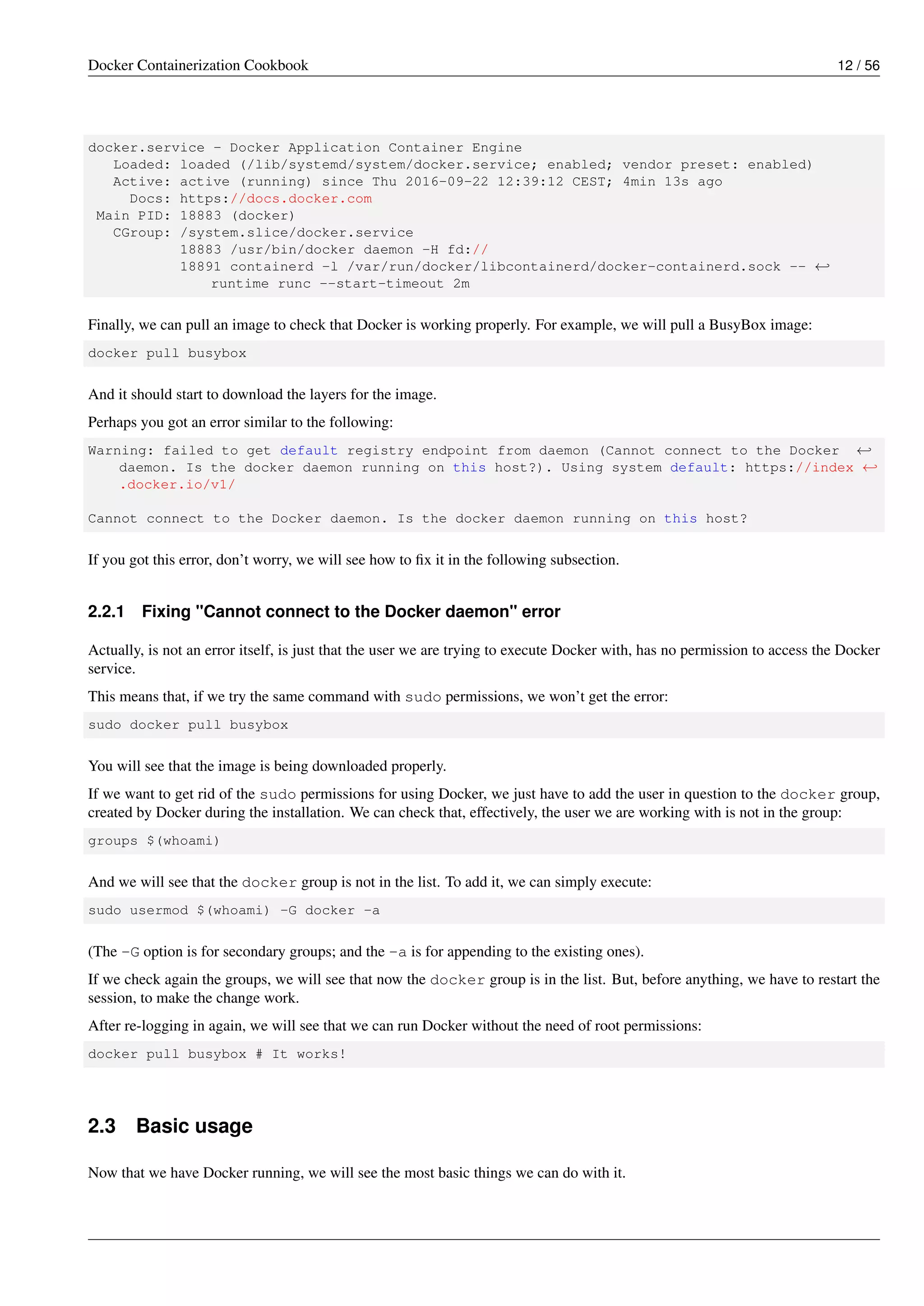 Docker Containerization Cookbook 12 / 56
docker.service - Docker Application Container Engine
Loaded: loaded (/lib/systemd/system/docker.service; enabled; vendor preset: enabled)
Active: active (running) since Thu 2016-09-22 12:39:12 CEST; 4min 13s ago
Docs: https://docs.docker.com
Main PID: 18883 (docker)
CGroup: /system.slice/docker.service
18883 /usr/bin/docker daemon -H fd://
18891 containerd -l /var/run/docker/libcontainerd/docker-containerd.sock -- ←
runtime runc --start-timeout 2m
Finally, we can pull an image to check that Docker is working properly. For example, we will pull a BusyBox image:
docker pull busybox
And it should start to download the layers for the image.
Perhaps you got an error similar to the following:
Warning: failed to get default registry endpoint from daemon (Cannot connect to the Docker ←
daemon. Is the docker daemon running on this host?). Using system default: https://index ←
.docker.io/v1/
Cannot connect to the Docker daemon. Is the docker daemon running on this host?
If you got this error, don’t worry, we will see how to ﬁx it in the following subsection.
2.2.1 Fixing "Cannot connect to the Docker daemon" error
Actually, is not an error itself, is just that the user we are trying to execute Docker with, has no permission to access the Docker
service.
This means that, if we try the same command with sudo permissions, we won’t get the error:
sudo docker pull busybox
You will see that the image is being downloaded properly.
If we want to get rid of the sudo permissions for using Docker, we just have to add the user in question to the docker group,
created by Docker during the installation. We can check that, effectively, the user we are working with is not in the group:
groups $(whoami)
And we will see that the docker group is not in the list. To add it, we can simply execute:
sudo usermod $(whoami) -G docker -a
(The -G option is for secondary groups; and the -a is for appending to the existing ones).
If we check again the groups, we will see that now the docker group is in the list. But, before anything, we have to restart the
session, to make the change work.
After re-logging in again, we will see that we can run Docker without the need of root permissions:
docker pull busybox # It works!
2.3 Basic usage
Now that we have Docker running, we will see the most basic things we can do with it.
 