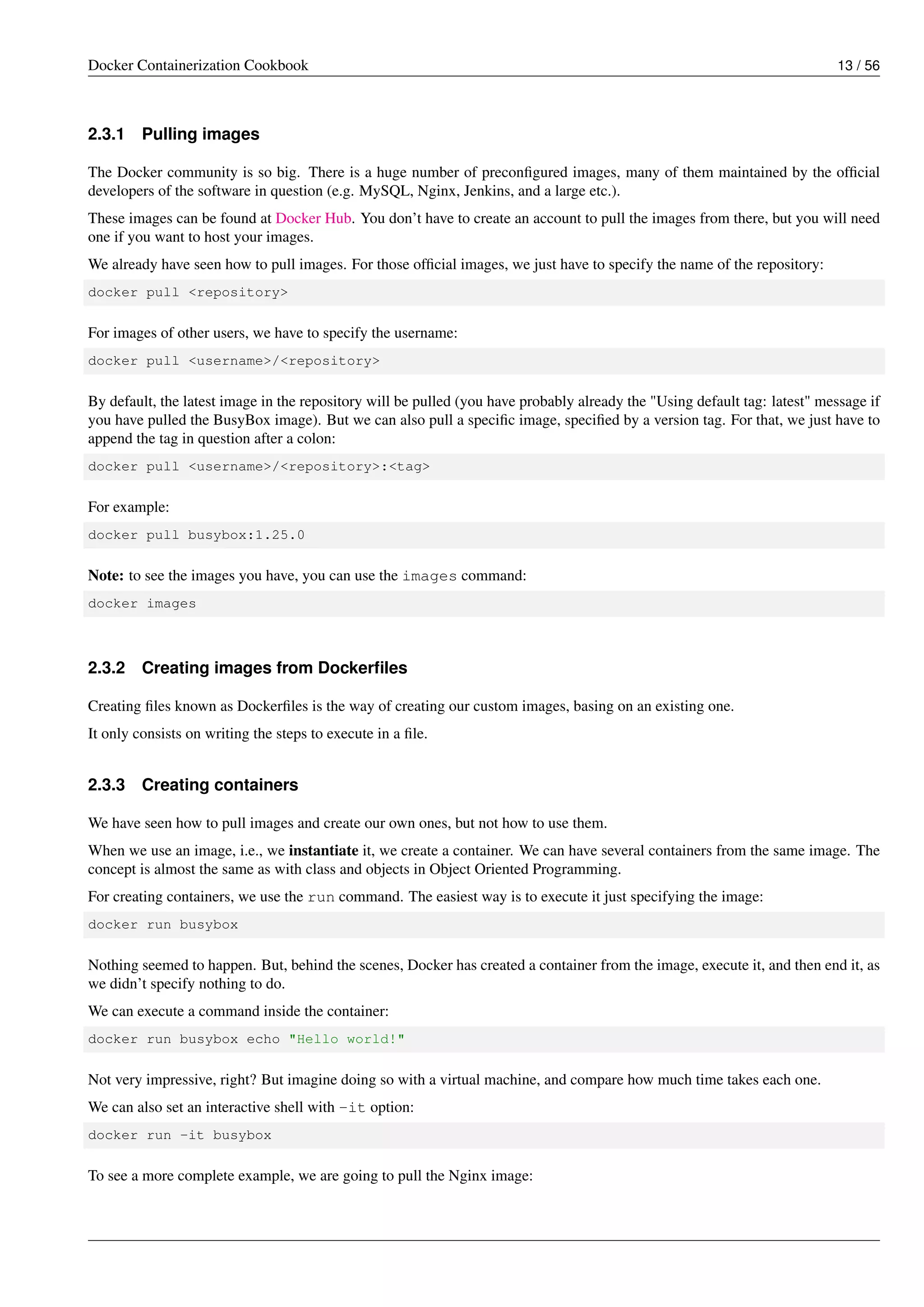Docker Containerization Cookbook 13 / 56
2.3.1 Pulling images
The Docker community is so big. There is a huge number of preconﬁgured images, many of them maintained by the ofﬁcial
developers of the software in question (e.g. MySQL, Nginx, Jenkins, and a large etc.).
These images can be found at Docker Hub. You don’t have to create an account to pull the images from there, but you will need
one if you want to host your images.
We already have seen how to pull images. For those ofﬁcial images, we just have to specify the name of the repository:
docker pull <repository>
For images of other users, we have to specify the username:
docker pull <username>/<repository>
By default, the latest image in the repository will be pulled (you have probably already the "Using default tag: latest" message if
you have pulled the BusyBox image). But we can also pull a speciﬁc image, speciﬁed by a version tag. For that, we just have to
append the tag in question after a colon:
docker pull <username>/<repository>:<tag>
For example:
docker pull busybox:1.25.0
Note: to see the images you have, you can use the images command:
docker images
2.3.2 Creating images from Dockerﬁles
Creating ﬁles known as Dockerﬁles is the way of creating our custom images, basing on an existing one.
It only consists on writing the steps to execute in a ﬁle.
2.3.3 Creating containers
We have seen how to pull images and create our own ones, but not how to use them.
When we use an image, i.e., we instantiate it, we create a container. We can have several containers from the same image. The
concept is almost the same as with class and objects in Object Oriented Programming.
For creating containers, we use the run command. The easiest way is to execute it just specifying the image:
docker run busybox
Nothing seemed to happen. But, behind the scenes, Docker has created a container from the image, execute it, and then end it, as
we didn’t specify nothing to do.
We can execute a command inside the container:
docker run busybox echo "Hello world!"
Not very impressive, right? But imagine doing so with a virtual machine, and compare how much time takes each one.
We can also set an interactive shell with -it option:
docker run -it busybox
To see a more complete example, we are going to pull the Nginx image:
 