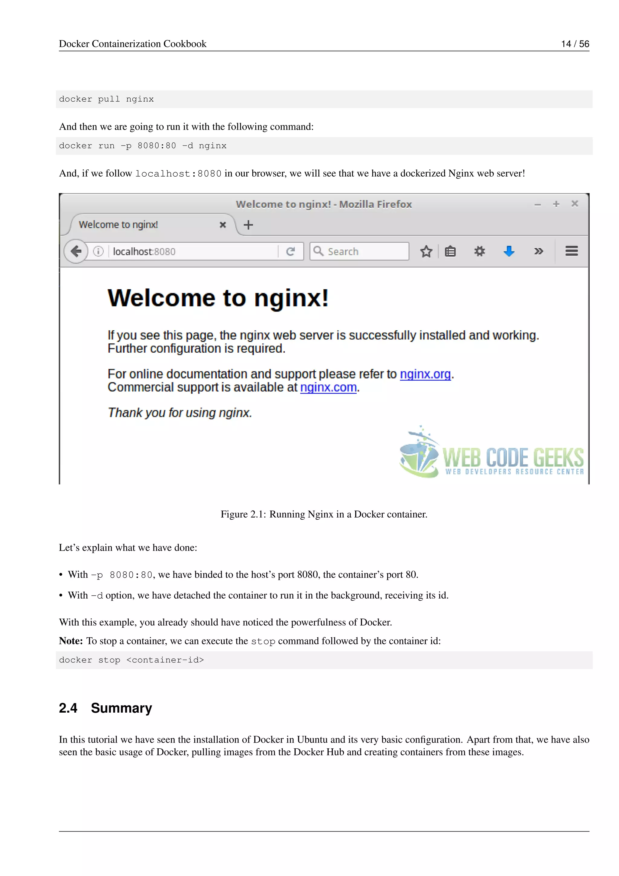 Docker Containerization Cookbook 14 / 56
docker pull nginx
And then we are going to run it with the following command:
docker run -p 8080:80 -d nginx
And, if we follow localhost:8080 in our browser, we will see that we have a dockerized Nginx web server!
Figure 2.1: Running Nginx in a Docker container.
Let’s explain what we have done:
• With -p 8080:80, we have binded to the host’s port 8080, the container’s port 80.
• With -d option, we have detached the container to run it in the background, receiving its id.
With this example, you already should have noticed the powerfulness of Docker.
Note: To stop a container, we can execute the stop command followed by the container id:
docker stop <container-id>
2.4 Summary
In this tutorial we have seen the installation of Docker in Ubuntu and its very basic conﬁguration. Apart from that, we have also
seen the basic usage of Docker, pulling images from the Docker Hub and creating containers from these images.
 