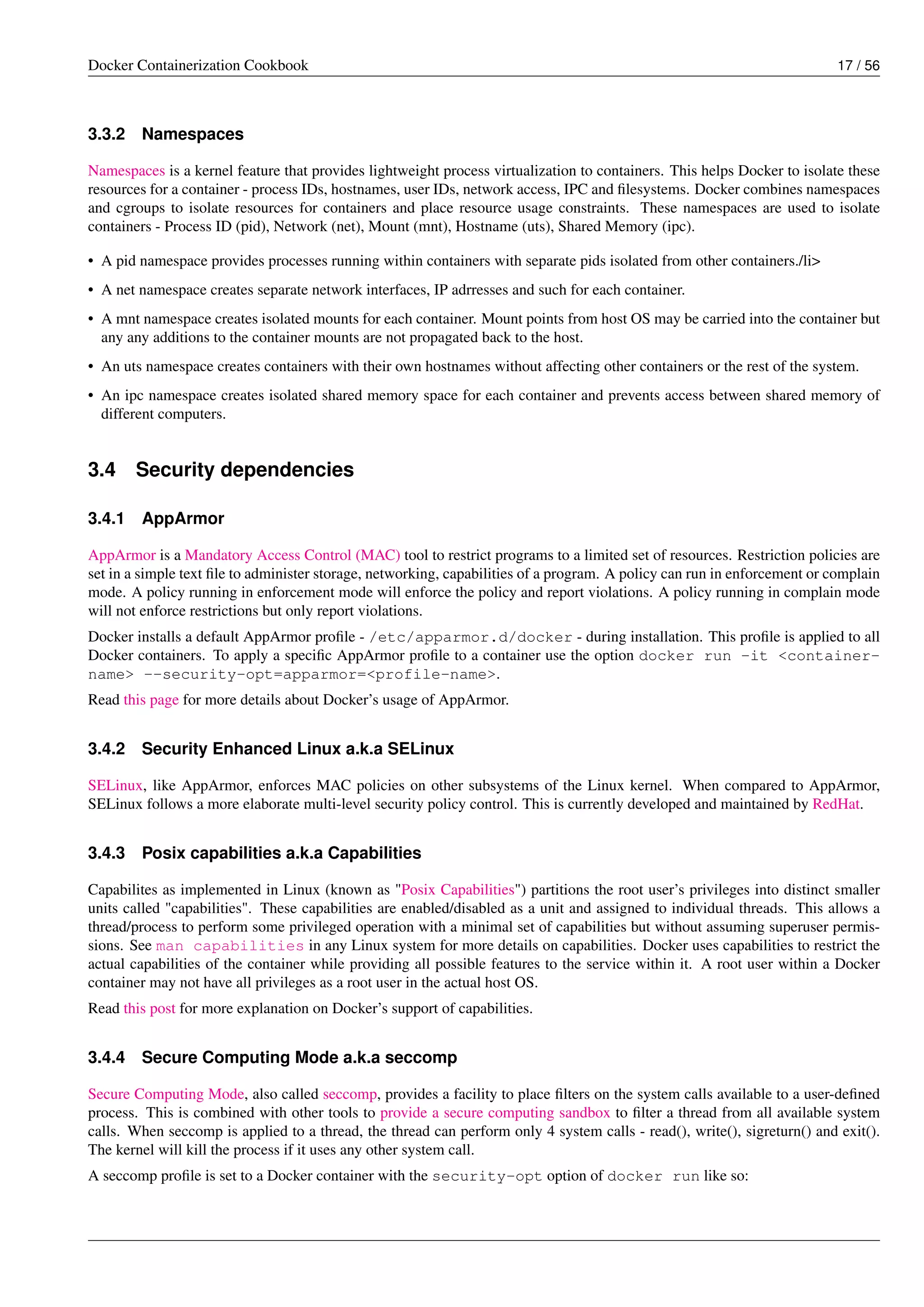 Docker Containerization Cookbook 17 / 56
3.3.2 Namespaces
Namespaces is a kernel feature that provides lightweight process virtualization to containers. This helps Docker to isolate these
resources for a container - process IDs, hostnames, user IDs, network access, IPC and ﬁlesystems. Docker combines namespaces
and cgroups to isolate resources for containers and place resource usage constraints. These namespaces are used to isolate
containers - Process ID (pid), Network (net), Mount (mnt), Hostname (uts), Shared Memory (ipc).
• A pid namespace provides processes running within containers with separate pids isolated from other containers./li>
• A net namespace creates separate network interfaces, IP adrresses and such for each container.
• A mnt namespace creates isolated mounts for each container. Mount points from host OS may be carried into the container but
any any additions to the container mounts are not propagated back to the host.
• An uts namespace creates containers with their own hostnames without affecting other containers or the rest of the system.
• An ipc namespace creates isolated shared memory space for each container and prevents access between shared memory of
different computers.
3.4 Security dependencies
3.4.1 AppArmor
AppArmor is a Mandatory Access Control (MAC) tool to restrict programs to a limited set of resources. Restriction policies are
set in a simple text ﬁle to administer storage, networking, capabilities of a program. A policy can run in enforcement or complain
mode. A policy running in enforcement mode will enforce the policy and report violations. A policy running in complain mode
will not enforce restrictions but only report violations.
Docker installs a default AppArmor proﬁle - /etc/apparmor.d/docker - during installation. This proﬁle is applied to all
Docker containers. To apply a speciﬁc AppArmor proﬁle to a container use the option docker run -it <container-
name> --security-opt=apparmor=<profile-name>.
Read this page for more details about Docker’s usage of AppArmor.
3.4.2 Security Enhanced Linux a.k.a SELinux
SELinux, like AppArmor, enforces MAC policies on other subsystems of the Linux kernel. When compared to AppArmor,
SELinux follows a more elaborate multi-level security policy control. This is currently developed and maintained by RedHat.
3.4.3 Posix capabilities a.k.a Capabilities
Capabilites as implemented in Linux (known as "Posix Capabilities") partitions the root user’s privileges into distinct smaller
units called "capabilities". These capabilities are enabled/disabled as a unit and assigned to individual threads. This allows a
thread/process to perform some privileged operation with a minimal set of capabilities but without assuming superuser permis-
sions. See man capabilities in any Linux system for more details on capabilities. Docker uses capabilities to restrict the
actual capabilities of the container while providing all possible features to the service within it. A root user within a Docker
container may not have all privileges as a root user in the actual host OS.
Read this post for more explanation on Docker’s support of capabilities.
3.4.4 Secure Computing Mode a.k.a seccomp
Secure Computing Mode, also called seccomp, provides a facility to place ﬁlters on the system calls available to a user-deﬁned
process. This is combined with other tools to provide a secure computing sandbox to ﬁlter a thread from all available system
calls. When seccomp is applied to a thread, the thread can perform only 4 system calls - read(), write(), sigreturn() and exit().
The kernel will kill the process if it uses any other system call.
A seccomp proﬁle is set to a Docker container with the security-opt option of docker run like so:
 