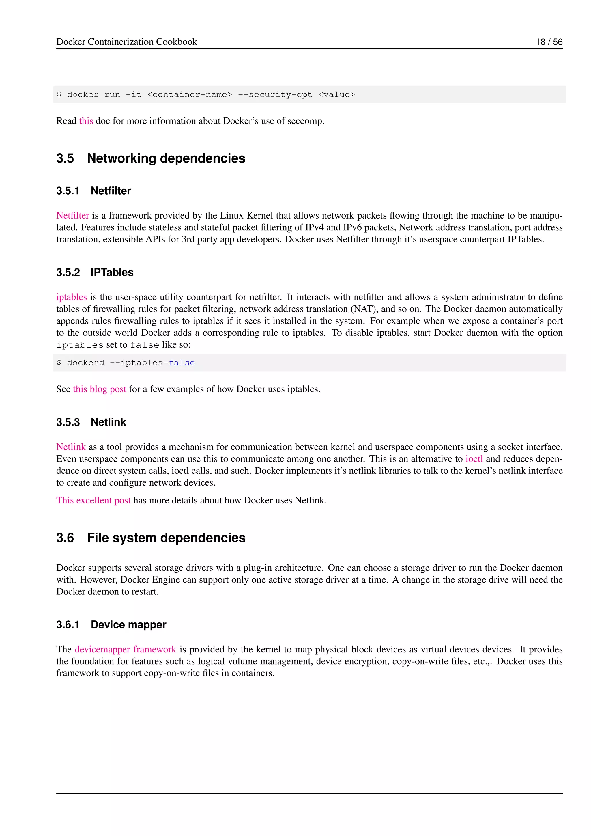 Docker Containerization Cookbook 18 / 56
$ docker run -it <container-name> --security-opt <value>
Read this doc for more information about Docker’s use of seccomp.
3.5 Networking dependencies
3.5.1 Netﬁlter
Netﬁlter is a framework provided by the Linux Kernel that allows network packets ﬂowing through the machine to be manipu-
lated. Features include stateless and stateful packet ﬁltering of IPv4 and IPv6 packets, Network address translation, port address
translation, extensible APIs for 3rd party app developers. Docker uses Netﬁlter through it’s userspace counterpart IPTables.
3.5.2 IPTables
iptables is the user-space utility counterpart for netﬁlter. It interacts with netﬁlter and allows a system administrator to deﬁne
tables of ﬁrewalling rules for packet ﬁltering, network address translation (NAT), and so on. The Docker daemon automatically
appends rules ﬁrewalling rules to iptables if it sees it installed in the system. For example when we expose a container’s port
to the outside world Docker adds a corresponding rule to iptables. To disable iptables, start Docker daemon with the option
iptables set to false like so:
$ dockerd --iptables=false
See this blog post for a few examples of how Docker uses iptables.
3.5.3 Netlink
Netlink as a tool provides a mechanism for communication between kernel and userspace components using a socket interface.
Even userspace components can use this to communicate among one another. This is an alternative to ioctl and reduces depen-
dence on direct system calls, ioctl calls, and such. Docker implements it’s netlink libraries to talk to the kernel’s netlink interface
to create and conﬁgure network devices.
This excellent post has more details about how Docker uses Netlink.
3.6 File system dependencies
Docker supports several storage drivers with a plug-in architecture. One can choose a storage driver to run the Docker daemon
with. However, Docker Engine can support only one active storage driver at a time. A change in the storage drive will need the
Docker daemon to restart.
3.6.1 Device mapper
The devicemapper framework is provided by the kernel to map physical block devices as virtual devices devices. It provides
the foundation for features such as logical volume management, device encryption, copy-on-write ﬁles, etc.,. Docker uses this
framework to support copy-on-write ﬁles in containers.
 