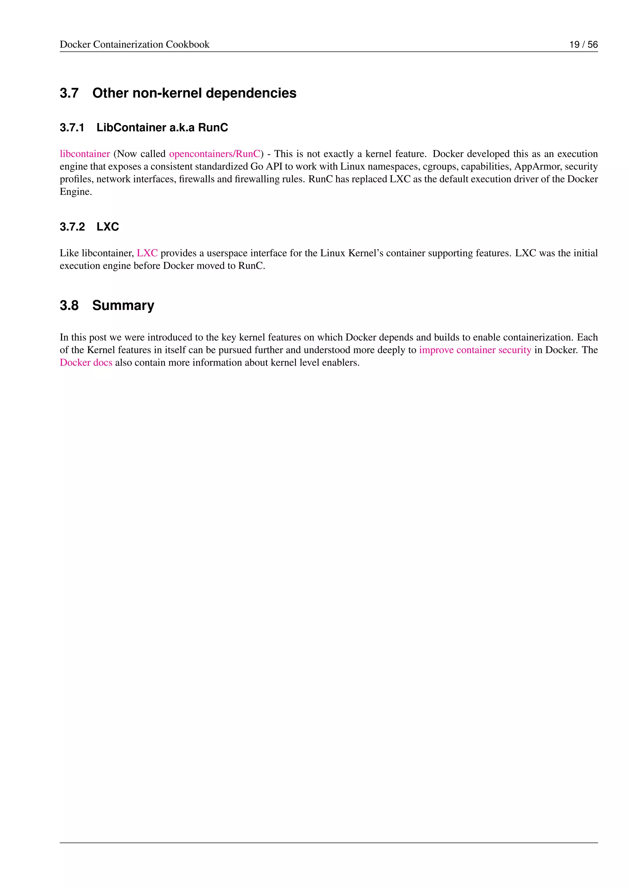 Docker Containerization Cookbook 19 / 56
3.7 Other non-kernel dependencies
3.7.1 LibContainer a.k.a RunC
libcontainer (Now called opencontainers/RunC) - This is not exactly a kernel feature. Docker developed this as an execution
engine that exposes a consistent standardized Go API to work with Linux namespaces, cgroups, capabilities, AppArmor, security
proﬁles, network interfaces, ﬁrewalls and ﬁrewalling rules. RunC has replaced LXC as the default execution driver of the Docker
Engine.
3.7.2 LXC
Like libcontainer, LXC provides a userspace interface for the Linux Kernel’s container supporting features. LXC was the initial
execution engine before Docker moved to RunC.
3.8 Summary
In this post we were introduced to the key kernel features on which Docker depends and builds to enable containerization. Each
of the Kernel features in itself can be pursued further and understood more deeply to improve container security in Docker. The
Docker docs also contain more information about kernel level enablers.
 