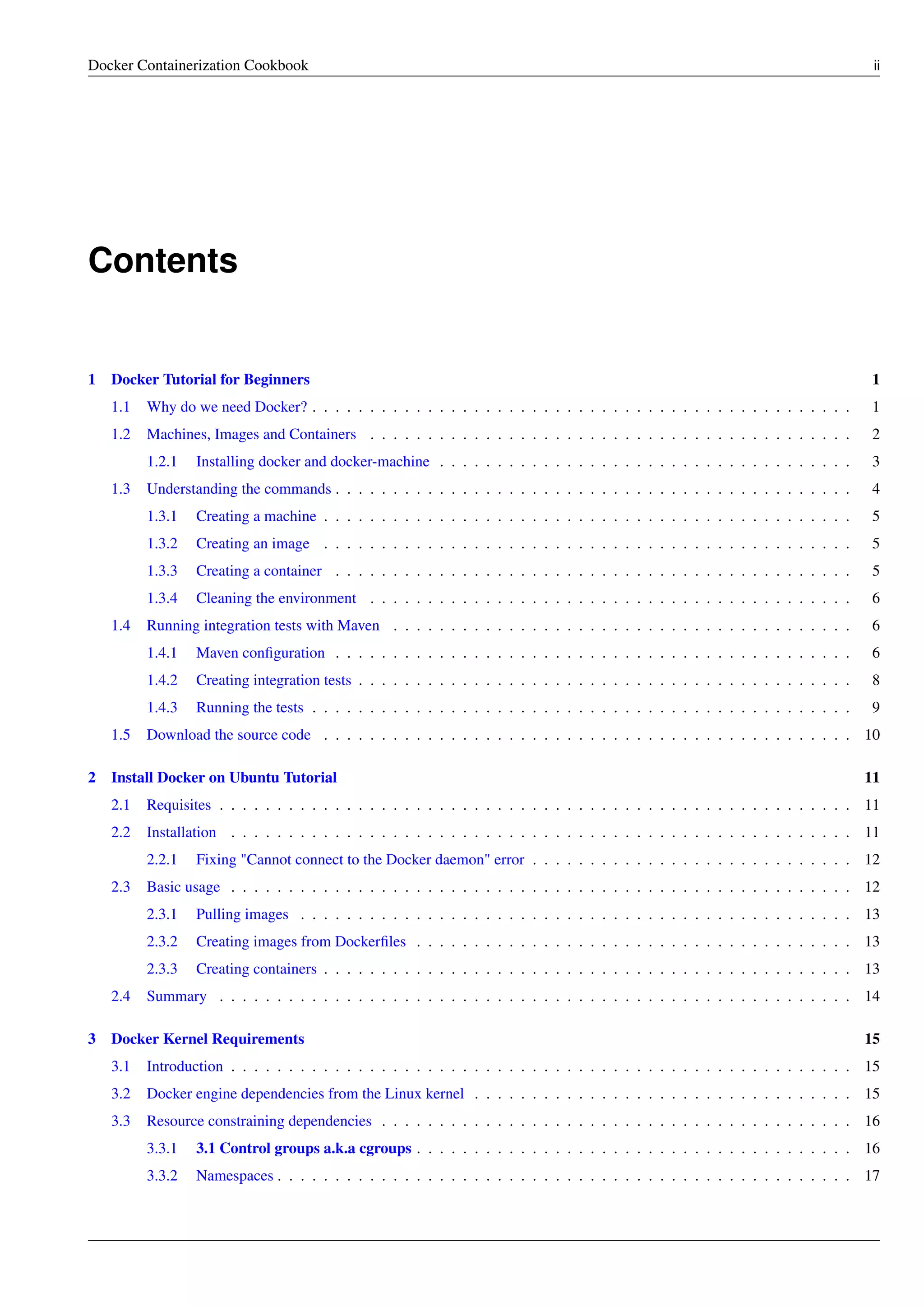 Docker Containerization Cookbook ii
Contents
1 Docker Tutorial for Beginners 1
1.1 Why do we need Docker? . . . . . . . . . . . . . . . . . . . . . . . . . . . . . . . . . . . . . . . . . . . . . . . 1
1.2 Machines, Images and Containers . . . . . . . . . . . . . . . . . . . . . . . . . . . . . . . . . . . . . . . . . . 2
1.2.1 Installing docker and docker-machine . . . . . . . . . . . . . . . . . . . . . . . . . . . . . . . . . . . . 3
1.3 Understanding the commands . . . . . . . . . . . . . . . . . . . . . . . . . . . . . . . . . . . . . . . . . . . . . 4
1.3.1 Creating a machine . . . . . . . . . . . . . . . . . . . . . . . . . . . . . . . . . . . . . . . . . . . . . . 5
1.3.2 Creating an image . . . . . . . . . . . . . . . . . . . . . . . . . . . . . . . . . . . . . . . . . . . . . . 5
1.3.3 Creating a container . . . . . . . . . . . . . . . . . . . . . . . . . . . . . . . . . . . . . . . . . . . . . 5
1.3.4 Cleaning the environment . . . . . . . . . . . . . . . . . . . . . . . . . . . . . . . . . . . . . . . . . . 6
1.4 Running integration tests with Maven . . . . . . . . . . . . . . . . . . . . . . . . . . . . . . . . . . . . . . . . 6
1.4.1 Maven conﬁguration . . . . . . . . . . . . . . . . . . . . . . . . . . . . . . . . . . . . . . . . . . . . . 6
1.4.2 Creating integration tests . . . . . . . . . . . . . . . . . . . . . . . . . . . . . . . . . . . . . . . . . . . 8
1.4.3 Running the tests . . . . . . . . . . . . . . . . . . . . . . . . . . . . . . . . . . . . . . . . . . . . . . . 9
1.5 Download the source code . . . . . . . . . . . . . . . . . . . . . . . . . . . . . . . . . . . . . . . . . . . . . . 10
2 Install Docker on Ubuntu Tutorial 11
2.1 Requisites . . . . . . . . . . . . . . . . . . . . . . . . . . . . . . . . . . . . . . . . . . . . . . . . . . . . . . . 11
2.2 Installation . . . . . . . . . . . . . . . . . . . . . . . . . . . . . . . . . . . . . . . . . . . . . . . . . . . . . . 11
2.2.1 Fixing "Cannot connect to the Docker daemon" error . . . . . . . . . . . . . . . . . . . . . . . . . . . . 12
2.3 Basic usage . . . . . . . . . . . . . . . . . . . . . . . . . . . . . . . . . . . . . . . . . . . . . . . . . . . . . . 12
2.3.1 Pulling images . . . . . . . . . . . . . . . . . . . . . . . . . . . . . . . . . . . . . . . . . . . . . . . . 13
2.3.2 Creating images from Dockerﬁles . . . . . . . . . . . . . . . . . . . . . . . . . . . . . . . . . . . . . . 13
2.3.3 Creating containers . . . . . . . . . . . . . . . . . . . . . . . . . . . . . . . . . . . . . . . . . . . . . . 13
2.4 Summary . . . . . . . . . . . . . . . . . . . . . . . . . . . . . . . . . . . . . . . . . . . . . . . . . . . . . . . 14
3 Docker Kernel Requirements 15
3.1 Introduction . . . . . . . . . . . . . . . . . . . . . . . . . . . . . . . . . . . . . . . . . . . . . . . . . . . . . . 15
3.2 Docker engine dependencies from the Linux kernel . . . . . . . . . . . . . . . . . . . . . . . . . . . . . . . . . 15
3.3 Resource constraining dependencies . . . . . . . . . . . . . . . . . . . . . . . . . . . . . . . . . . . . . . . . . 16
3.3.1 3.1 Control groups a.k.a cgroups . . . . . . . . . . . . . . . . . . . . . . . . . . . . . . . . . . . . . . 16
3.3.2 Namespaces . . . . . . . . . . . . . . . . . . . . . . . . . . . . . . . . . . . . . . . . . . . . . . . . . . 17
 