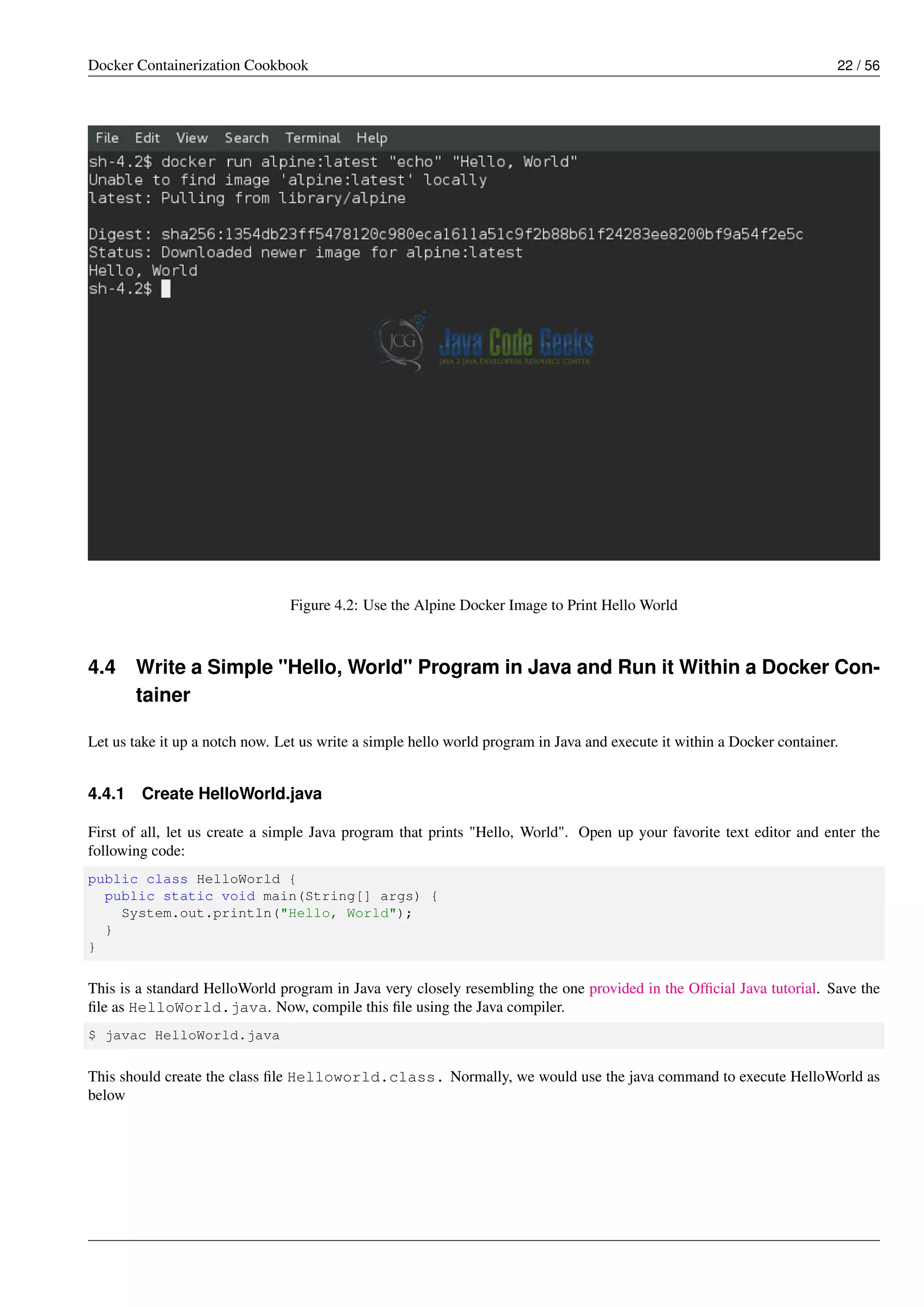 Docker Containerization Cookbook 22 / 56
Figure 4.2: Use the Alpine Docker Image to Print Hello World
4.4 Write a Simple "Hello, World" Program in Java and Run it Within a Docker Con-
tainer
Let us take it up a notch now. Let us write a simple hello world program in Java and execute it within a Docker container.
4.4.1 Create HelloWorld.java
First of all, let us create a simple Java program that prints "Hello, World". Open up your favorite text editor and enter the
following code:
public class HelloWorld {
public static void main(String[] args) {
System.out.println("Hello, World");
}
}
This is a standard HelloWorld program in Java very closely resembling the one provided in the Ofﬁcial Java tutorial. Save the
ﬁle as HelloWorld.java. Now, compile this ﬁle using the Java compiler.
$ javac HelloWorld.java
This should create the class ﬁle Helloworld.class. Normally, we would use the java command to execute HelloWorld as
below
 