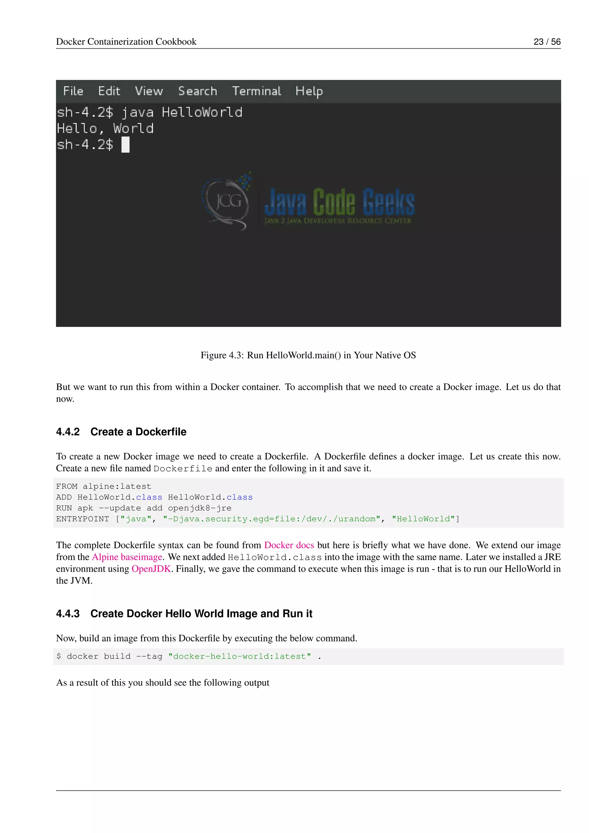 Docker Containerization Cookbook 23 / 56
Figure 4.3: Run HelloWorld.main() in Your Native OS
But we want to run this from within a Docker container. To accomplish that we need to create a Docker image. Let us do that
now.
4.4.2 Create a Dockerﬁle
To create a new Docker image we need to create a Dockerﬁle. A Dockerﬁle deﬁnes a docker image. Let us create this now.
Create a new ﬁle named Dockerfile and enter the following in it and save it.
FROM alpine:latest
ADD HelloWorld.class HelloWorld.class
RUN apk --update add openjdk8-jre
ENTRYPOINT ["java", "-Djava.security.egd=file:/dev/./urandom", "HelloWorld"]
The complete Dockerﬁle syntax can be found from Docker docs but here is brieﬂy what we have done. We extend our image
from the Alpine baseimage. We next added HelloWorld.class into the image with the same name. Later we installed a JRE
environment using OpenJDK. Finally, we gave the command to execute when this image is run - that is to run our HelloWorld in
the JVM.
4.4.3 Create Docker Hello World Image and Run it
Now, build an image from this Dockerﬁle by executing the below command.
$ docker build --tag "docker-hello-world:latest" .
As a result of this you should see the following output
 