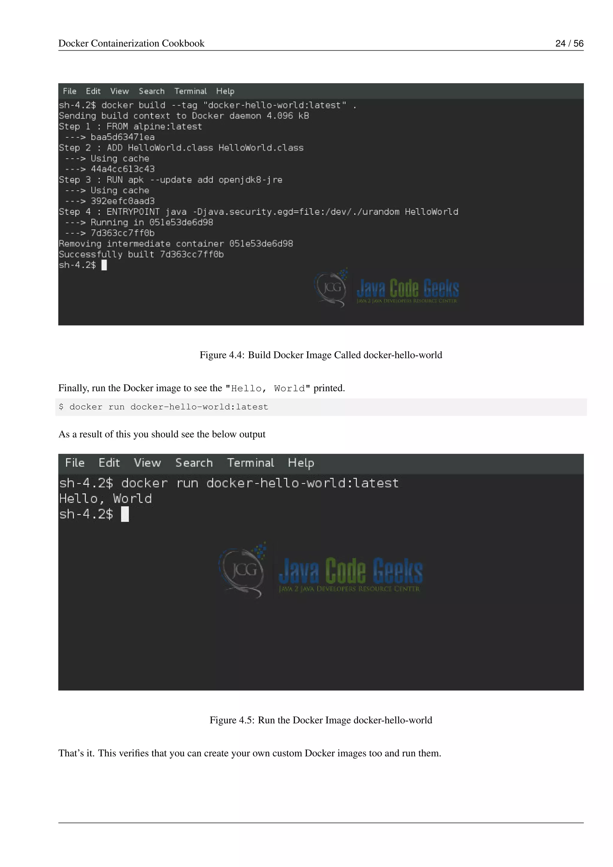 Docker Containerization Cookbook 24 / 56
Figure 4.4: Build Docker Image Called docker-hello-world
Finally, run the Docker image to see the "Hello, World" printed.
$ docker run docker-hello-world:latest
As a result of this you should see the below output
Figure 4.5: Run the Docker Image docker-hello-world
That’s it. This veriﬁes that you can create your own custom Docker images too and run them.
 