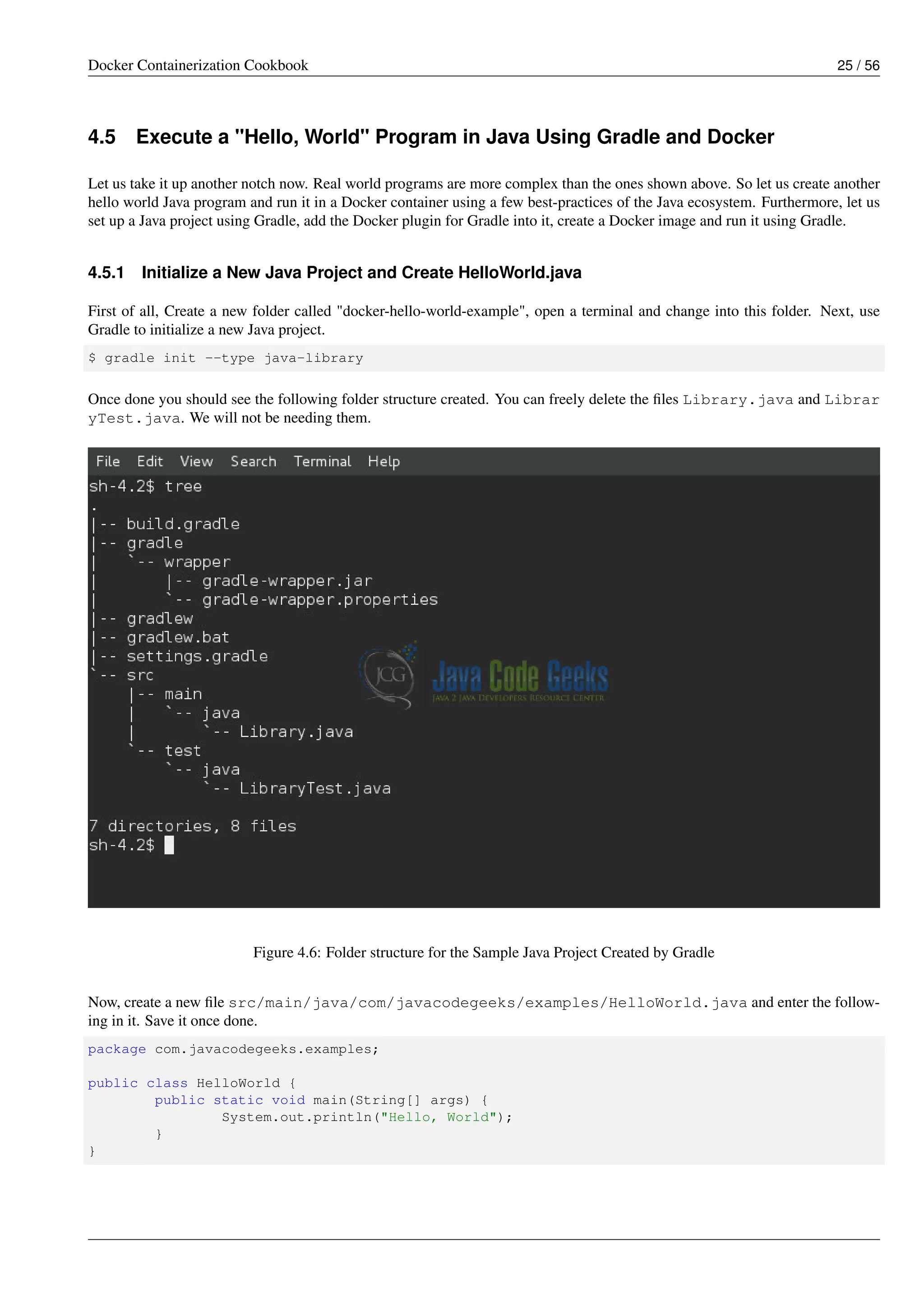 Docker Containerization Cookbook 25 / 56
4.5 Execute a "Hello, World" Program in Java Using Gradle and Docker
Let us take it up another notch now. Real world programs are more complex than the ones shown above. So let us create another
hello world Java program and run it in a Docker container using a few best-practices of the Java ecosystem. Furthermore, let us
set up a Java project using Gradle, add the Docker plugin for Gradle into it, create a Docker image and run it using Gradle.
4.5.1 Initialize a New Java Project and Create HelloWorld.java
First of all, Create a new folder called "docker-hello-world-example", open a terminal and change into this folder. Next, use
Gradle to initialize a new Java project.
$ gradle init --type java-library
Once done you should see the following folder structure created. You can freely delete the ﬁles Library.java and Librar
yTest.java. We will not be needing them.
Figure 4.6: Folder structure for the Sample Java Project Created by Gradle
Now, create a new ﬁle src/main/java/com/javacodegeeks/examples/HelloWorld.java and enter the follow-
ing in it. Save it once done.
package com.javacodegeeks.examples;
public class HelloWorld {
public static void main(String[] args) {
System.out.println("Hello, World");
}
}
 