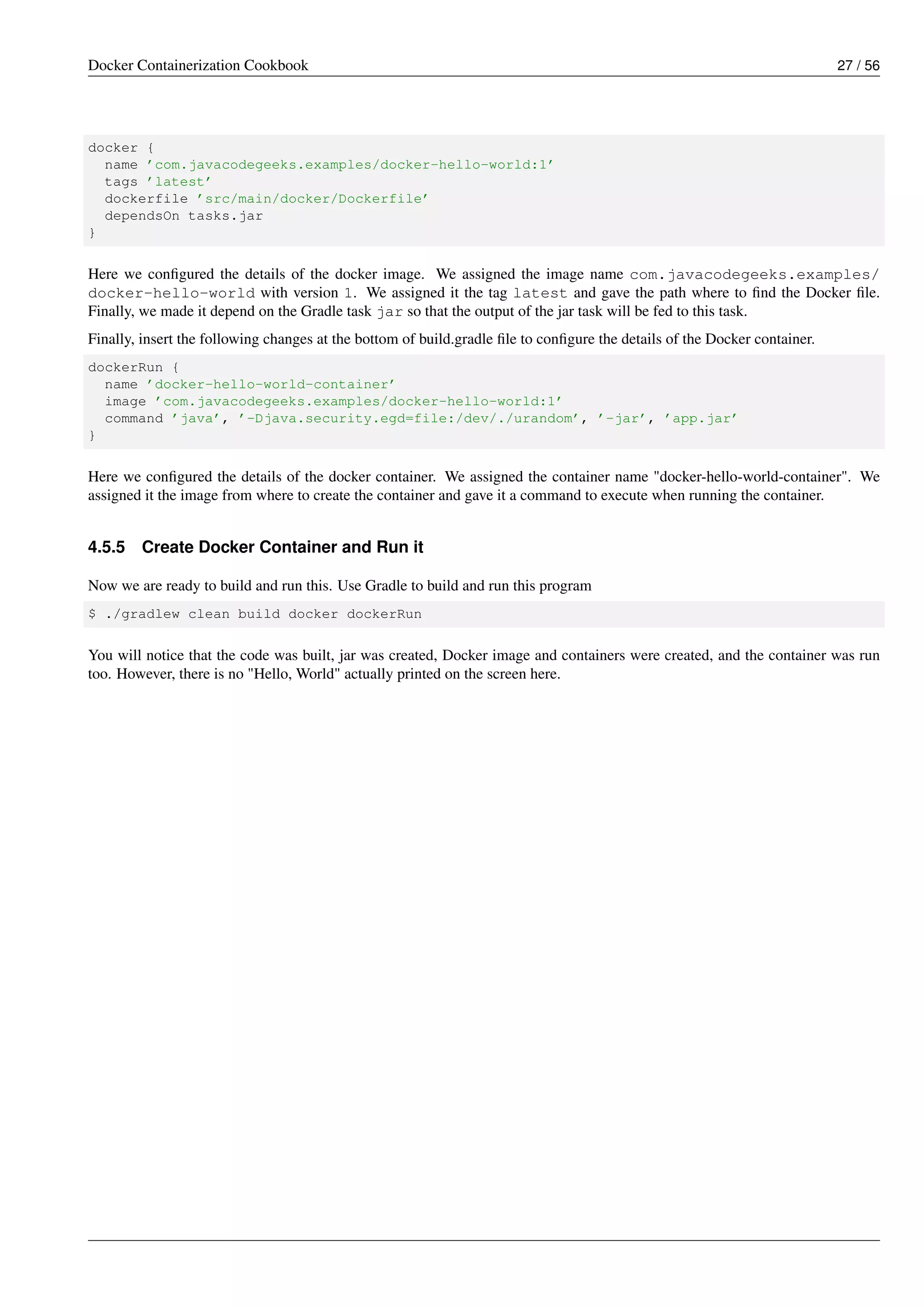 Docker Containerization Cookbook 27 / 56
docker {
name ’com.javacodegeeks.examples/docker-hello-world:1’
tags ’latest’
dockerfile ’src/main/docker/Dockerfile’
dependsOn tasks.jar
}
Here we conﬁgured the details of the docker image. We assigned the image name com.javacodegeeks.examples/
docker-hello-world with version 1. We assigned it the tag latest and gave the path where to ﬁnd the Docker ﬁle.
Finally, we made it depend on the Gradle task jar so that the output of the jar task will be fed to this task.
Finally, insert the following changes at the bottom of build.gradle ﬁle to conﬁgure the details of the Docker container.
dockerRun {
name ’docker-hello-world-container’
image ’com.javacodegeeks.examples/docker-hello-world:1’
command ’java’, ’-Djava.security.egd=file:/dev/./urandom’, ’-jar’, ’app.jar’
}
Here we conﬁgured the details of the docker container. We assigned the container name "docker-hello-world-container". We
assigned it the image from where to create the container and gave it a command to execute when running the container.
4.5.5 Create Docker Container and Run it
Now we are ready to build and run this. Use Gradle to build and run this program
$ ./gradlew clean build docker dockerRun
You will notice that the code was built, jar was created, Docker image and containers were created, and the container was run
too. However, there is no "Hello, World" actually printed on the screen here.
 