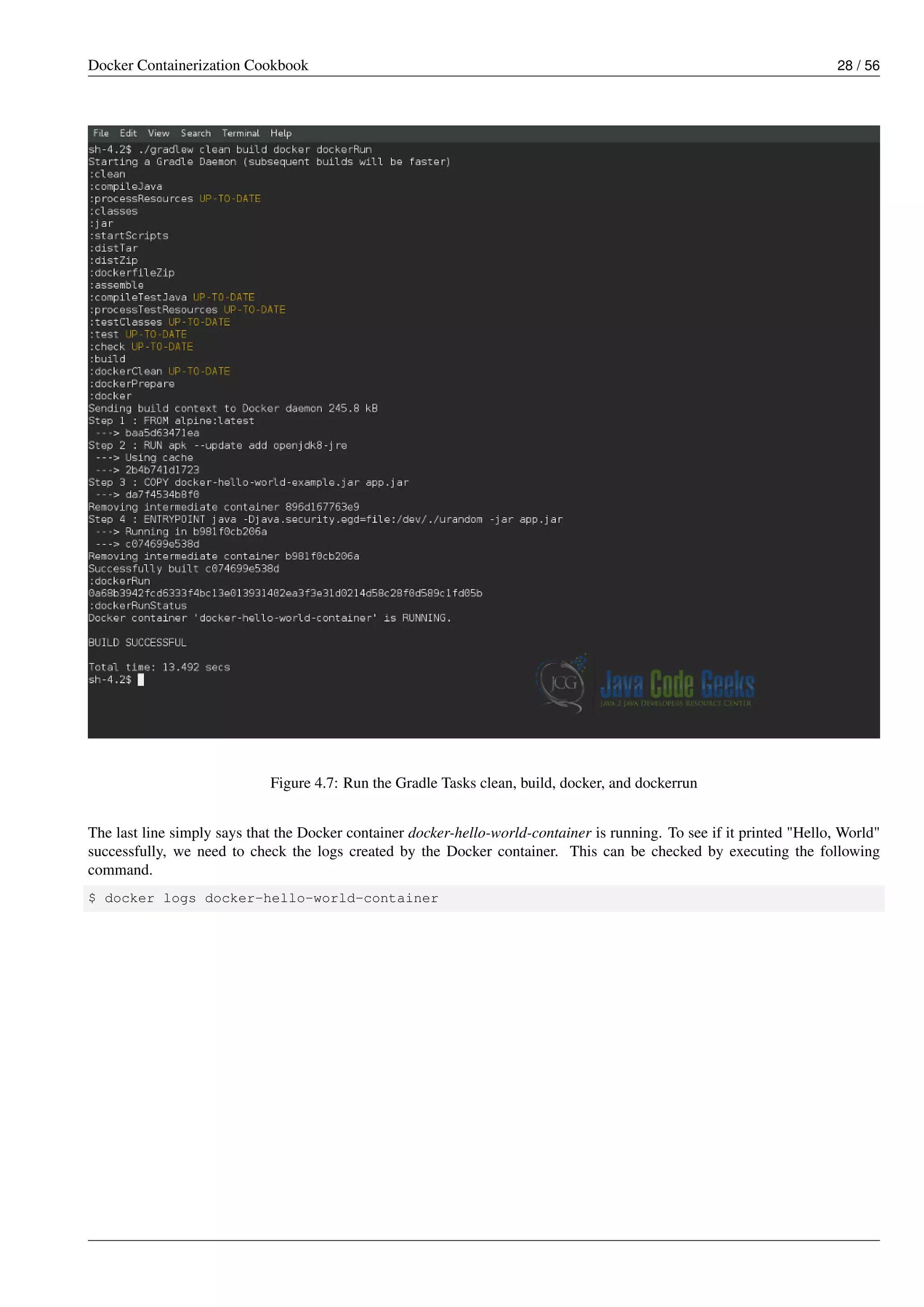 Docker Containerization Cookbook 28 / 56
Figure 4.7: Run the Gradle Tasks clean, build, docker, and dockerrun
The last line simply says that the Docker container docker-hello-world-container is running. To see if it printed "Hello, World"
successfully, we need to check the logs created by the Docker container. This can be checked by executing the following
command.
$ docker logs docker-hello-world-container
 