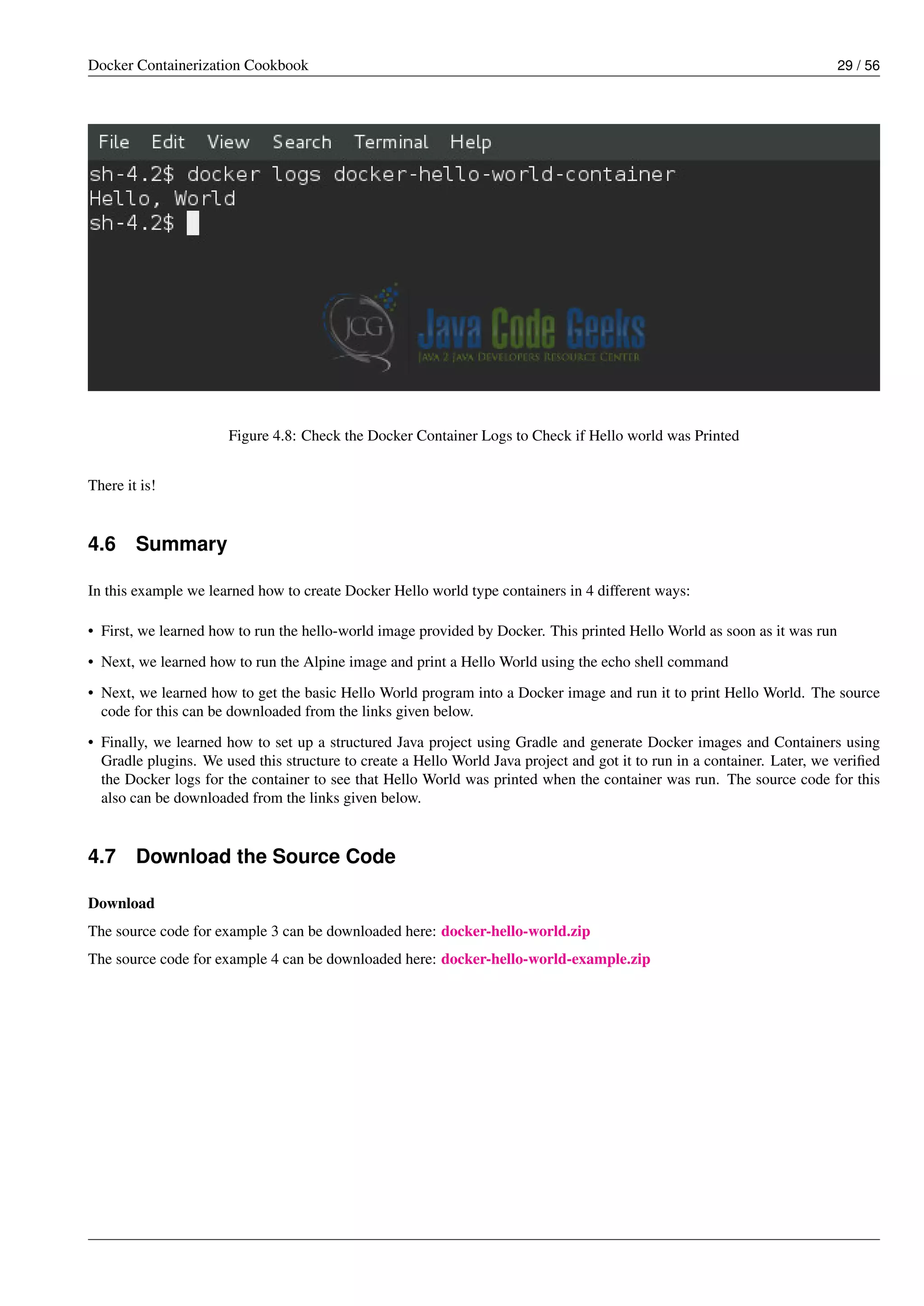 Docker Containerization Cookbook 29 / 56
Figure 4.8: Check the Docker Container Logs to Check if Hello world was Printed
There it is!
4.6 Summary
In this example we learned how to create Docker Hello world type containers in 4 different ways:
• First, we learned how to run the hello-world image provided by Docker. This printed Hello World as soon as it was run
• Next, we learned how to run the Alpine image and print a Hello World using the echo shell command
• Next, we learned how to get the basic Hello World program into a Docker image and run it to print Hello World. The source
code for this can be downloaded from the links given below.
• Finally, we learned how to set up a structured Java project using Gradle and generate Docker images and Containers using
Gradle plugins. We used this structure to create a Hello World Java project and got it to run in a container. Later, we veriﬁed
the Docker logs for the container to see that Hello World was printed when the container was run. The source code for this
also can be downloaded from the links given below.
4.7 Download the Source Code
Download
The source code for example 3 can be downloaded here: docker-hello-world.zip
The source code for example 4 can be downloaded here: docker-hello-world-example.zip
 