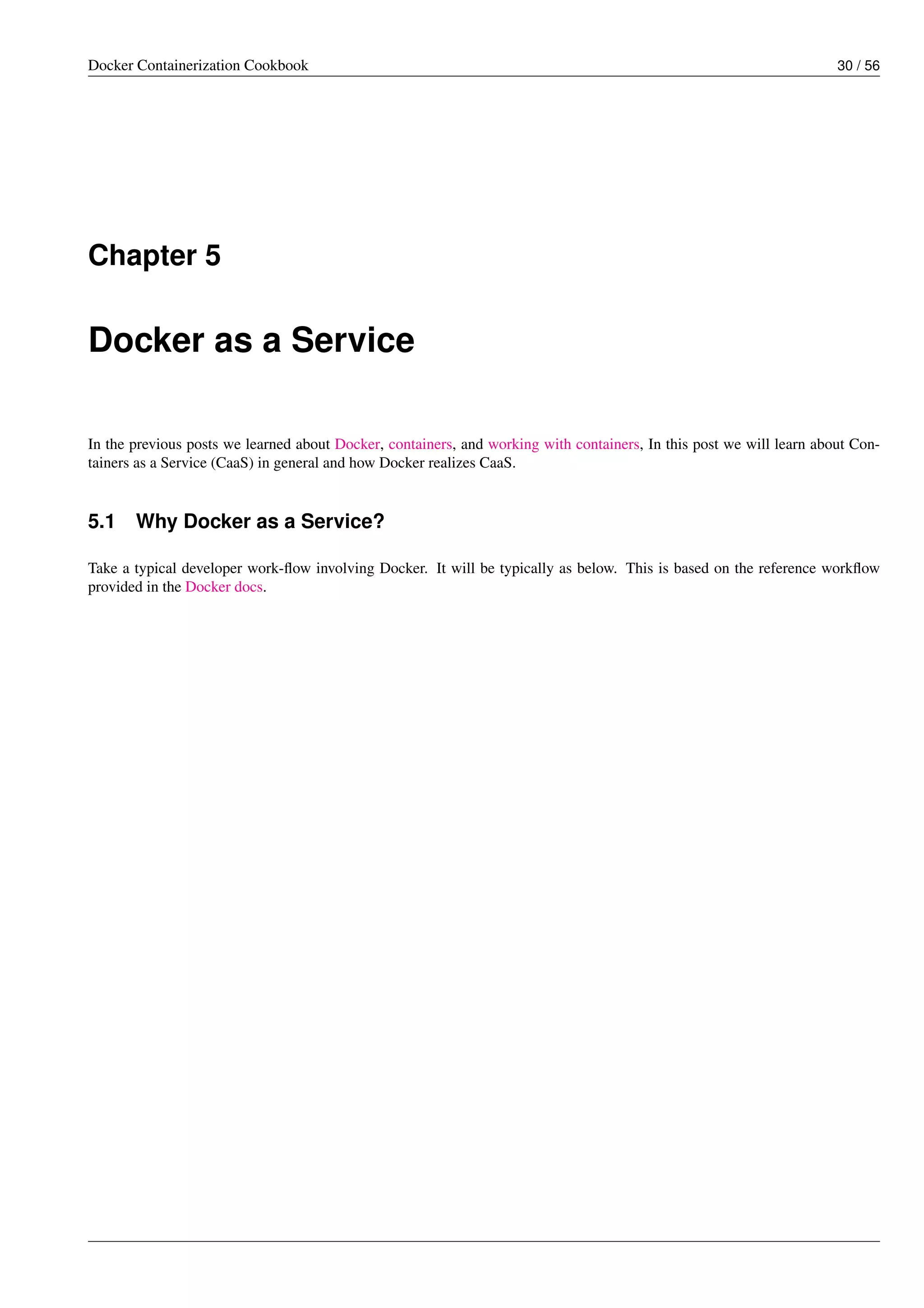 Docker Containerization Cookbook 30 / 56
Chapter 5
Docker as a Service
In the previous posts we learned about Docker, containers, and working with containers, In this post we will learn about Con-
tainers as a Service (CaaS) in general and how Docker realizes CaaS.
5.1 Why Docker as a Service?
Take a typical developer work-ﬂow involving Docker. It will be typically as below. This is based on the reference workﬂow
provided in the Docker docs.
 