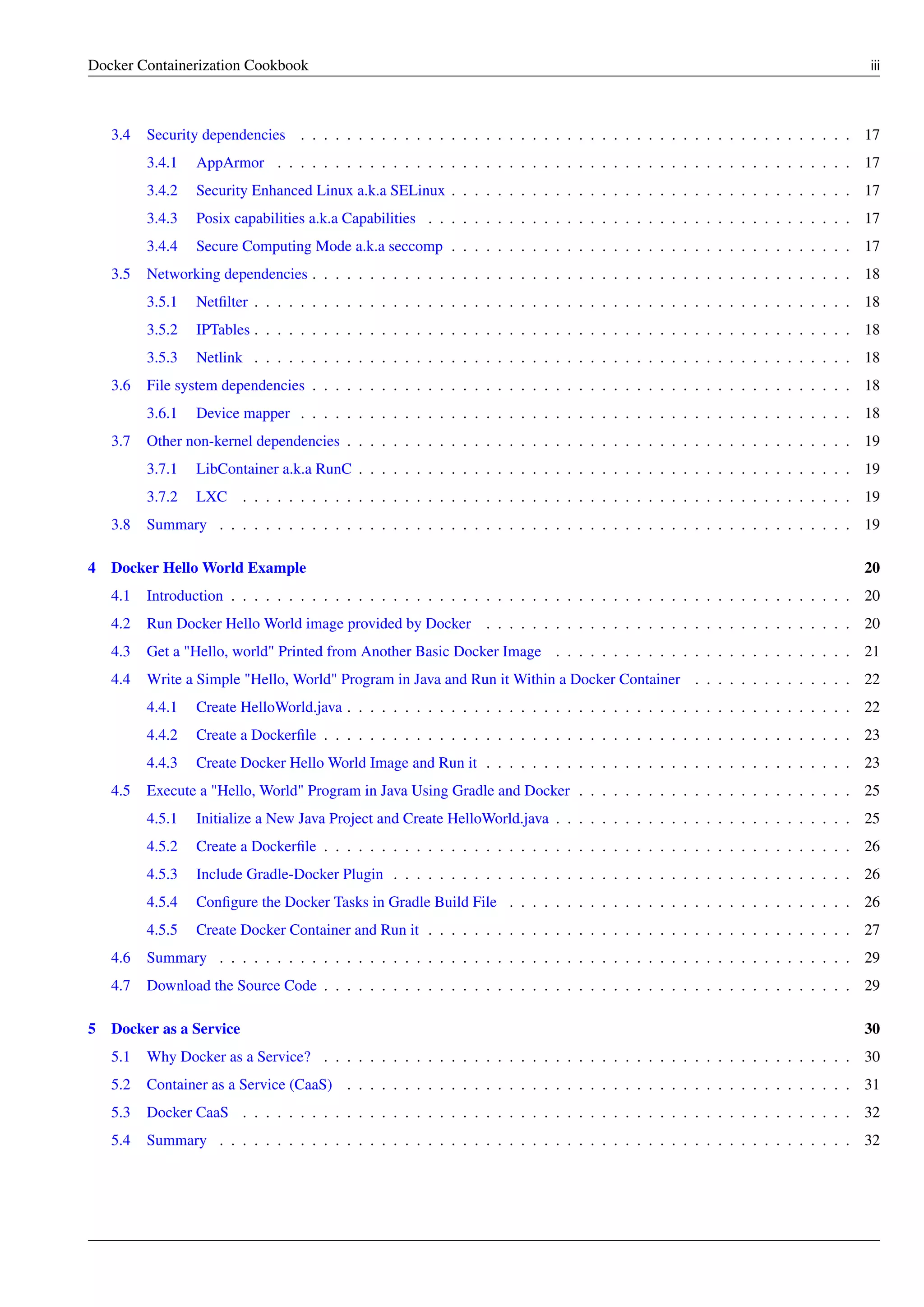 Docker Containerization Cookbook iii
3.4 Security dependencies . . . . . . . . . . . . . . . . . . . . . . . . . . . . . . . . . . . . . . . . . . . . . . . . 17
3.4.1 AppArmor . . . . . . . . . . . . . . . . . . . . . . . . . . . . . . . . . . . . . . . . . . . . . . . . . . 17
3.4.2 Security Enhanced Linux a.k.a SELinux . . . . . . . . . . . . . . . . . . . . . . . . . . . . . . . . . . . 17
3.4.3 Posix capabilities a.k.a Capabilities . . . . . . . . . . . . . . . . . . . . . . . . . . . . . . . . . . . . . 17
3.4.4 Secure Computing Mode a.k.a seccomp . . . . . . . . . . . . . . . . . . . . . . . . . . . . . . . . . . . 17
3.5 Networking dependencies . . . . . . . . . . . . . . . . . . . . . . . . . . . . . . . . . . . . . . . . . . . . . . . 18
3.5.1 Netﬁlter . . . . . . . . . . . . . . . . . . . . . . . . . . . . . . . . . . . . . . . . . . . . . . . . . . . . 18
3.5.2 IPTables . . . . . . . . . . . . . . . . . . . . . . . . . . . . . . . . . . . . . . . . . . . . . . . . . . . . 18
3.5.3 Netlink . . . . . . . . . . . . . . . . . . . . . . . . . . . . . . . . . . . . . . . . . . . . . . . . . . . . 18
3.6 File system dependencies . . . . . . . . . . . . . . . . . . . . . . . . . . . . . . . . . . . . . . . . . . . . . . . 18
3.6.1 Device mapper . . . . . . . . . . . . . . . . . . . . . . . . . . . . . . . . . . . . . . . . . . . . . . . . 18
3.7 Other non-kernel dependencies . . . . . . . . . . . . . . . . . . . . . . . . . . . . . . . . . . . . . . . . . . . . 19
3.7.1 LibContainer a.k.a RunC . . . . . . . . . . . . . . . . . . . . . . . . . . . . . . . . . . . . . . . . . . . 19
3.7.2 LXC . . . . . . . . . . . . . . . . . . . . . . . . . . . . . . . . . . . . . . . . . . . . . . . . . . . . . 19
3.8 Summary . . . . . . . . . . . . . . . . . . . . . . . . . . . . . . . . . . . . . . . . . . . . . . . . . . . . . . . 19
4 Docker Hello World Example 20
4.1 Introduction . . . . . . . . . . . . . . . . . . . . . . . . . . . . . . . . . . . . . . . . . . . . . . . . . . . . . . 20
4.2 Run Docker Hello World image provided by Docker . . . . . . . . . . . . . . . . . . . . . . . . . . . . . . . . 20
4.3 Get a "Hello, world" Printed from Another Basic Docker Image . . . . . . . . . . . . . . . . . . . . . . . . . . 21
4.4 Write a Simple "Hello, World" Program in Java and Run it Within a Docker Container . . . . . . . . . . . . . . 22
4.4.1 Create HelloWorld.java . . . . . . . . . . . . . . . . . . . . . . . . . . . . . . . . . . . . . . . . . . . . 22
4.4.2 Create a Dockerﬁle . . . . . . . . . . . . . . . . . . . . . . . . . . . . . . . . . . . . . . . . . . . . . . 23
4.4.3 Create Docker Hello World Image and Run it . . . . . . . . . . . . . . . . . . . . . . . . . . . . . . . . 23
4.5 Execute a "Hello, World" Program in Java Using Gradle and Docker . . . . . . . . . . . . . . . . . . . . . . . . 25
4.5.1 Initialize a New Java Project and Create HelloWorld.java . . . . . . . . . . . . . . . . . . . . . . . . . . 25
4.5.2 Create a Dockerﬁle . . . . . . . . . . . . . . . . . . . . . . . . . . . . . . . . . . . . . . . . . . . . . . 26
4.5.3 Include Gradle-Docker Plugin . . . . . . . . . . . . . . . . . . . . . . . . . . . . . . . . . . . . . . . . 26
4.5.4 Conﬁgure the Docker Tasks in Gradle Build File . . . . . . . . . . . . . . . . . . . . . . . . . . . . . . 26
4.5.5 Create Docker Container and Run it . . . . . . . . . . . . . . . . . . . . . . . . . . . . . . . . . . . . . 27
4.6 Summary . . . . . . . . . . . . . . . . . . . . . . . . . . . . . . . . . . . . . . . . . . . . . . . . . . . . . . . 29
4.7 Download the Source Code . . . . . . . . . . . . . . . . . . . . . . . . . . . . . . . . . . . . . . . . . . . . . . 29
5 Docker as a Service 30
5.1 Why Docker as a Service? . . . . . . . . . . . . . . . . . . . . . . . . . . . . . . . . . . . . . . . . . . . . . . 30
5.2 Container as a Service (CaaS) . . . . . . . . . . . . . . . . . . . . . . . . . . . . . . . . . . . . . . . . . . . . 31
5.3 Docker CaaS . . . . . . . . . . . . . . . . . . . . . . . . . . . . . . . . . . . . . . . . . . . . . . . . . . . . . 32
5.4 Summary . . . . . . . . . . . . . . . . . . . . . . . . . . . . . . . . . . . . . . . . . . . . . . . . . . . . . . . 32
 