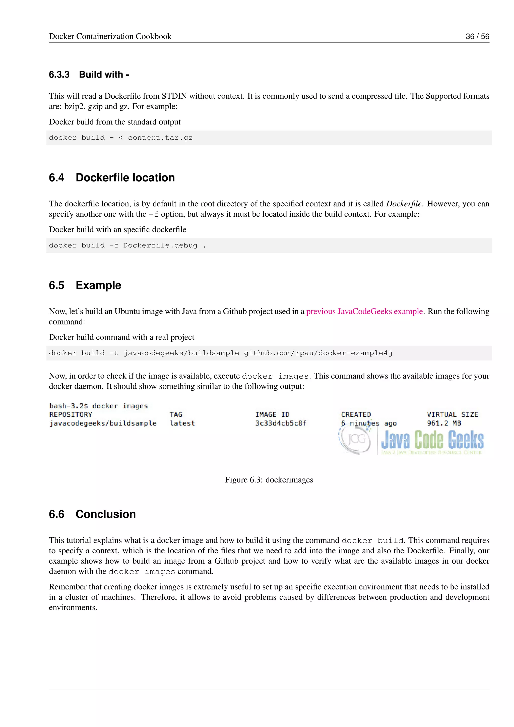Docker Containerization Cookbook 36 / 56
6.3.3 Build with -
This will read a Dockerﬁle from STDIN without context. It is commonly used to send a compressed ﬁle. The Supported formats
are: bzip2, gzip and gz. For example:
Docker build from the standard output
docker build - < context.tar.gz
6.4 Dockerﬁle location
The dockerﬁle location, is by default in the root directory of the speciﬁed context and it is called Dockerﬁle. However, you can
specify another one with the -f option, but always it must be located inside the build context. For example:
Docker build with an speciﬁc dockerﬁle
docker build -f Dockerfile.debug .
6.5 Example
Now, let’s build an Ubuntu image with Java from a Github project used in a previous JavaCodeGeeks example. Run the following
command:
Docker build command with a real project
docker build -t javacodegeeks/buildsample github.com/rpau/docker-example4j
Now, in order to check if the image is available, execute docker images. This command shows the available images for your
docker daemon. It should show something similar to the following output:
Figure 6.3: dockerimages
6.6 Conclusion
This tutorial explains what is a docker image and how to build it using the command docker build. This command requires
to specify a context, which is the location of the ﬁles that we need to add into the image and also the Dockerﬁle. Finally, our
example shows how to build an image from a Github project and how to verify what are the available images in our docker
daemon with the docker images command.
Remember that creating docker images is extremely useful to set up an speciﬁc execution environment that needs to be installed
in a cluster of machines. Therefore, it allows to avoid problems caused by differences between production and development
environments.
 