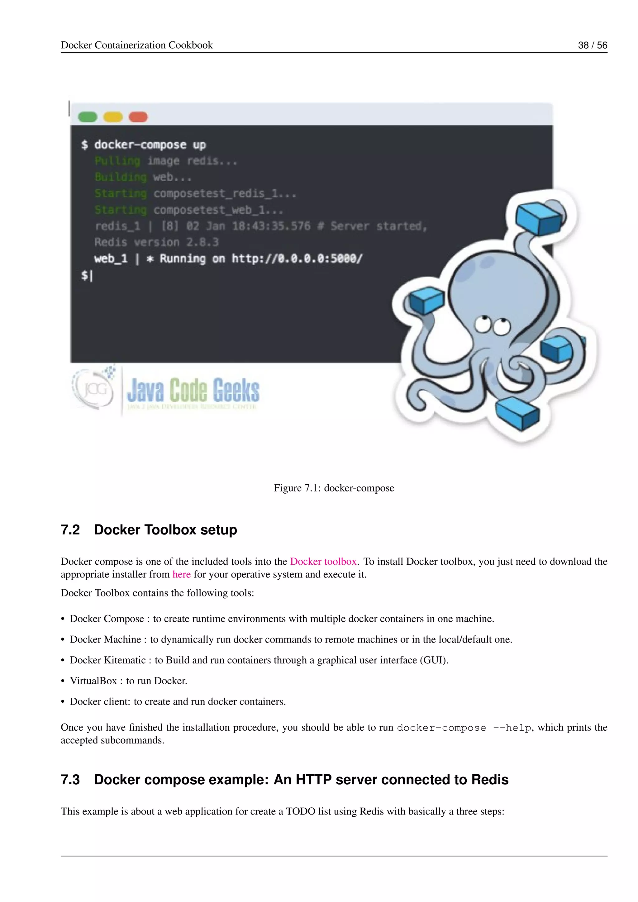 Docker Containerization Cookbook 38 / 56
Figure 7.1: docker-compose
7.2 Docker Toolbox setup
Docker compose is one of the included tools into the Docker toolbox. To install Docker toolbox, you just need to download the
appropriate installer from here for your operative system and execute it.
Docker Toolbox contains the following tools:
• Docker Compose : to create runtime environments with multiple docker containers in one machine.
• Docker Machine : to dynamically run docker commands to remote machines or in the local/default one.
• Docker Kitematic : to Build and run containers through a graphical user interface (GUI).
• VirtualBox : to run Docker.
• Docker client: to create and run docker containers.
Once you have ﬁnished the installation procedure, you should be able to run docker-compose --help, which prints the
accepted subcommands.
7.3 Docker compose example: An HTTP server connected to Redis
This example is about a web application for create a TODO list using Redis with basically a three steps:
 