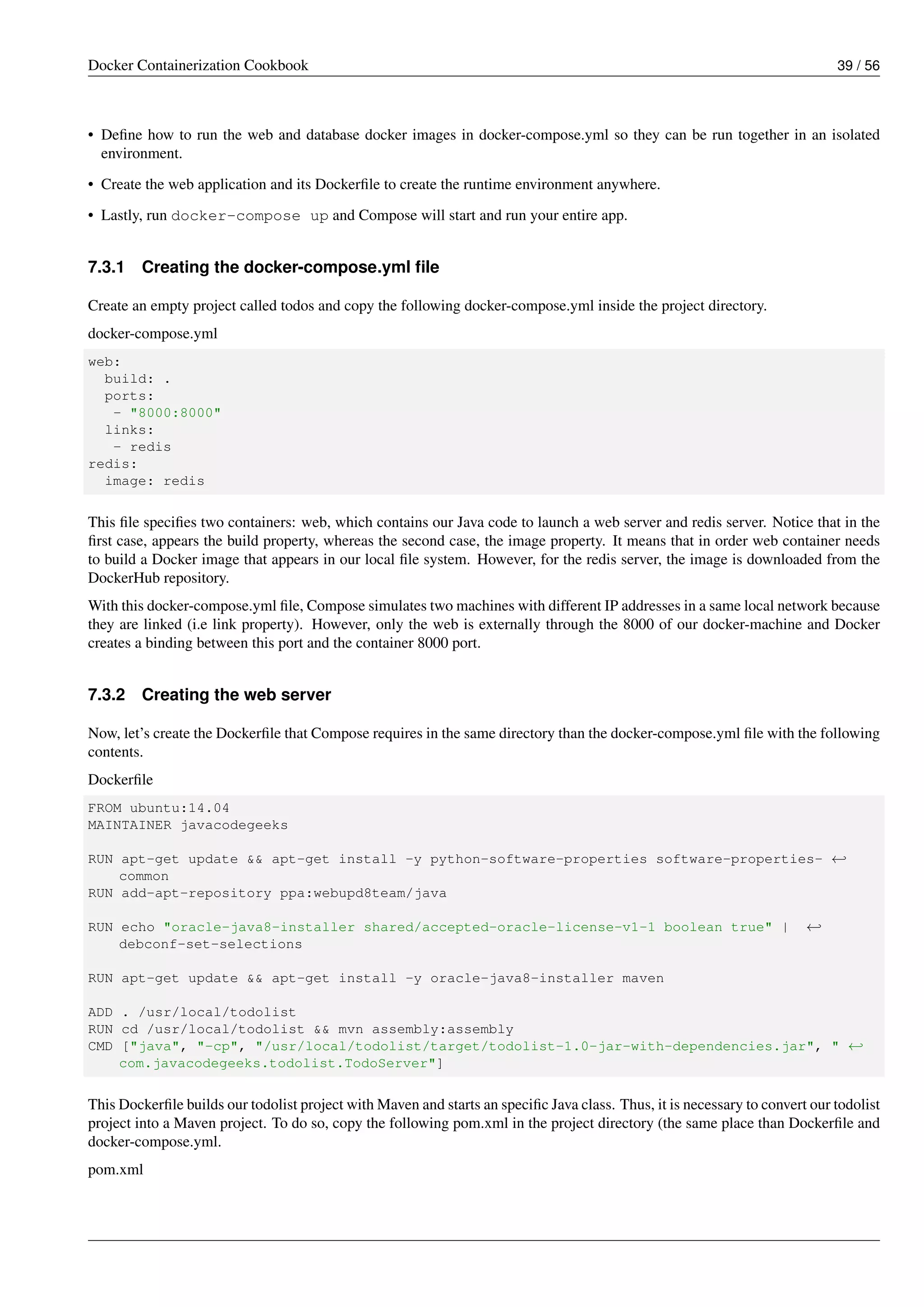 Docker Containerization Cookbook 39 / 56
• Deﬁne how to run the web and database docker images in docker-compose.yml so they can be run together in an isolated
environment.
• Create the web application and its Dockerﬁle to create the runtime environment anywhere.
• Lastly, run docker-compose up and Compose will start and run your entire app.
7.3.1 Creating the docker-compose.yml ﬁle
Create an empty project called todos and copy the following docker-compose.yml inside the project directory.
docker-compose.yml
web:
build: .
ports:
- "8000:8000"
links:
- redis
redis:
image: redis
This ﬁle speciﬁes two containers: web, which contains our Java code to launch a web server and redis server. Notice that in the
ﬁrst case, appears the build property, whereas the second case, the image property. It means that in order web container needs
to build a Docker image that appears in our local ﬁle system. However, for the redis server, the image is downloaded from the
DockerHub repository.
With this docker-compose.yml ﬁle, Compose simulates two machines with different IP addresses in a same local network because
they are linked (i.e link property). However, only the web is externally through the 8000 of our docker-machine and Docker
creates a binding between this port and the container 8000 port.
7.3.2 Creating the web server
Now, let’s create the Dockerﬁle that Compose requires in the same directory than the docker-compose.yml ﬁle with the following
contents.
Dockerﬁle
FROM ubuntu:14.04
MAINTAINER javacodegeeks
RUN apt-get update && apt-get install -y python-software-properties software-properties- ←
common
RUN add-apt-repository ppa:webupd8team/java
RUN echo "oracle-java8-installer shared/accepted-oracle-license-v1-1 boolean true" | ←
debconf-set-selections
RUN apt-get update && apt-get install -y oracle-java8-installer maven
ADD . /usr/local/todolist
RUN cd /usr/local/todolist && mvn assembly:assembly
CMD ["java", "-cp", "/usr/local/todolist/target/todolist-1.0-jar-with-dependencies.jar", " ←
com.javacodegeeks.todolist.TodoServer"]
This Dockerﬁle builds our todolist project with Maven and starts an speciﬁc Java class. Thus, it is necessary to convert our todolist
project into a Maven project. To do so, copy the following pom.xml in the project directory (the same place than Dockerﬁle and
docker-compose.yml.
pom.xml
 