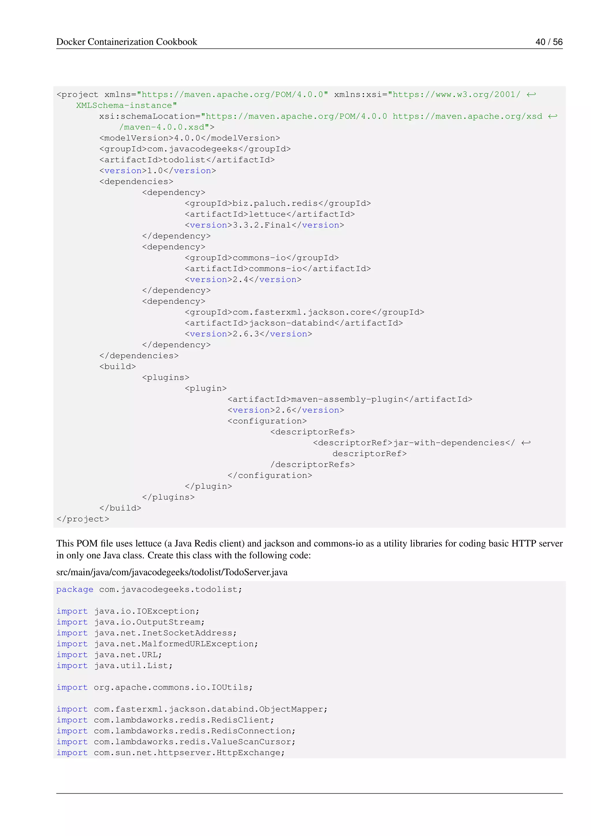 Docker Containerization Cookbook 40 / 56
<project xmlns="https://maven.apache.org/POM/4.0.0" xmlns:xsi="https://www.w3.org/2001/ ←
XMLSchema-instance"
xsi:schemaLocation="https://maven.apache.org/POM/4.0.0 https://maven.apache.org/xsd ←
/maven-4.0.0.xsd">
<modelVersion>4.0.0</modelVersion>
<groupId>com.javacodegeeks</groupId>
<artifactId>todolist</artifactId>
<version>1.0</version>
<dependencies>
<dependency>
<groupId>biz.paluch.redis</groupId>
<artifactId>lettuce</artifactId>
<version>3.3.2.Final</version>
</dependency>
<dependency>
<groupId>commons-io</groupId>
<artifactId>commons-io</artifactId>
<version>2.4</version>
</dependency>
<dependency>
<groupId>com.fasterxml.jackson.core</groupId>
<artifactId>jackson-databind</artifactId>
<version>2.6.3</version>
</dependency>
</dependencies>
<build>
<plugins>
<plugin>
<artifactId>maven-assembly-plugin</artifactId>
<version>2.6</version>
<configuration>
<descriptorRefs>
<descriptorRef>jar-with-dependencies</ ←
descriptorRef>
/descriptorRefs>
</configuration>
</plugin>
</plugins>
</build>
</project>
This POM ﬁle uses lettuce (a Java Redis client) and jackson and commons-io as a utility libraries for coding basic HTTP server
in only one Java class. Create this class with the following code:
src/main/java/com/javacodegeeks/todolist/TodoServer.java
package com.javacodegeeks.todolist;
import java.io.IOException;
import java.io.OutputStream;
import java.net.InetSocketAddress;
import java.net.MalformedURLException;
import java.net.URL;
import java.util.List;
import org.apache.commons.io.IOUtils;
import com.fasterxml.jackson.databind.ObjectMapper;
import com.lambdaworks.redis.RedisClient;
import com.lambdaworks.redis.RedisConnection;
import com.lambdaworks.redis.ValueScanCursor;
import com.sun.net.httpserver.HttpExchange;
 
