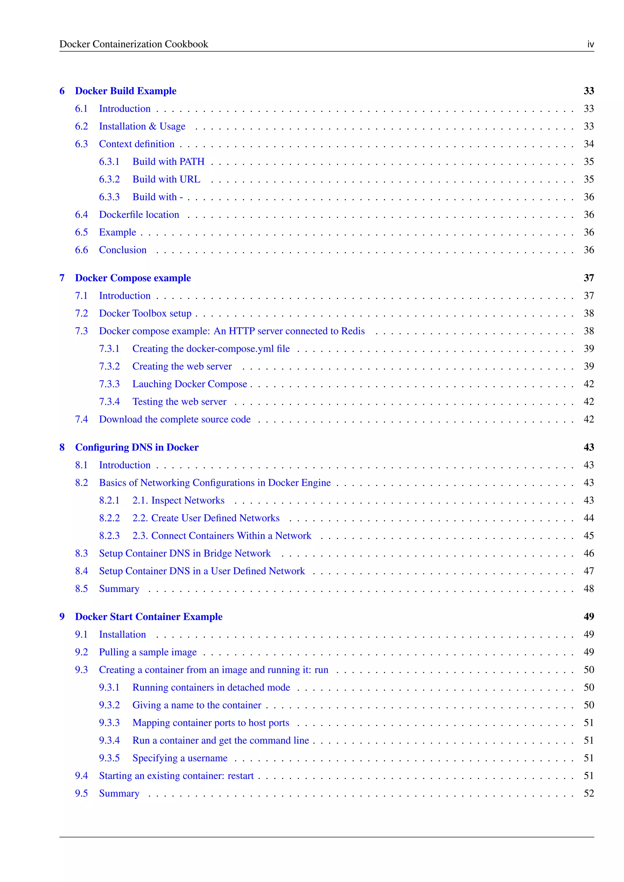 Docker Containerization Cookbook iv
6 Docker Build Example 33
6.1 Introduction . . . . . . . . . . . . . . . . . . . . . . . . . . . . . . . . . . . . . . . . . . . . . . . . . . . . . . 33
6.2 Installation & Usage . . . . . . . . . . . . . . . . . . . . . . . . . . . . . . . . . . . . . . . . . . . . . . . . . 33
6.3 Context deﬁnition . . . . . . . . . . . . . . . . . . . . . . . . . . . . . . . . . . . . . . . . . . . . . . . . . . . 34
6.3.1 Build with PATH . . . . . . . . . . . . . . . . . . . . . . . . . . . . . . . . . . . . . . . . . . . . . . . 35
6.3.2 Build with URL . . . . . . . . . . . . . . . . . . . . . . . . . . . . . . . . . . . . . . . . . . . . . . . 35
6.3.3 Build with - . . . . . . . . . . . . . . . . . . . . . . . . . . . . . . . . . . . . . . . . . . . . . . . . . . 36
6.4 Dockerﬁle location . . . . . . . . . . . . . . . . . . . . . . . . . . . . . . . . . . . . . . . . . . . . . . . . . . 36
6.5 Example . . . . . . . . . . . . . . . . . . . . . . . . . . . . . . . . . . . . . . . . . . . . . . . . . . . . . . . . 36
6.6 Conclusion . . . . . . . . . . . . . . . . . . . . . . . . . . . . . . . . . . . . . . . . . . . . . . . . . . . . . . 36
7 Docker Compose example 37
7.1 Introduction . . . . . . . . . . . . . . . . . . . . . . . . . . . . . . . . . . . . . . . . . . . . . . . . . . . . . . 37
7.2 Docker Toolbox setup . . . . . . . . . . . . . . . . . . . . . . . . . . . . . . . . . . . . . . . . . . . . . . . . . 38
7.3 Docker compose example: An HTTP server connected to Redis . . . . . . . . . . . . . . . . . . . . . . . . . . 38
7.3.1 Creating the docker-compose.yml ﬁle . . . . . . . . . . . . . . . . . . . . . . . . . . . . . . . . . . . . 39
7.3.2 Creating the web server . . . . . . . . . . . . . . . . . . . . . . . . . . . . . . . . . . . . . . . . . . . 39
7.3.3 Lauching Docker Compose . . . . . . . . . . . . . . . . . . . . . . . . . . . . . . . . . . . . . . . . . . 42
7.3.4 Testing the web server . . . . . . . . . . . . . . . . . . . . . . . . . . . . . . . . . . . . . . . . . . . . 42
7.4 Download the complete source code . . . . . . . . . . . . . . . . . . . . . . . . . . . . . . . . . . . . . . . . . 42
8 Conﬁguring DNS in Docker 43
8.1 Introduction . . . . . . . . . . . . . . . . . . . . . . . . . . . . . . . . . . . . . . . . . . . . . . . . . . . . . . 43
8.2 Basics of Networking Conﬁgurations in Docker Engine . . . . . . . . . . . . . . . . . . . . . . . . . . . . . . . 43
8.2.1 2.1. Inspect Networks . . . . . . . . . . . . . . . . . . . . . . . . . . . . . . . . . . . . . . . . . . . . 43
8.2.2 2.2. Create User Deﬁned Networks . . . . . . . . . . . . . . . . . . . . . . . . . . . . . . . . . . . . . 44
8.2.3 2.3. Connect Containers Within a Network . . . . . . . . . . . . . . . . . . . . . . . . . . . . . . . . . 45
8.3 Setup Container DNS in Bridge Network . . . . . . . . . . . . . . . . . . . . . . . . . . . . . . . . . . . . . . 46
8.4 Setup Container DNS in a User Deﬁned Network . . . . . . . . . . . . . . . . . . . . . . . . . . . . . . . . . . 47
8.5 Summary . . . . . . . . . . . . . . . . . . . . . . . . . . . . . . . . . . . . . . . . . . . . . . . . . . . . . . . 48
9 Docker Start Container Example 49
9.1 Installation . . . . . . . . . . . . . . . . . . . . . . . . . . . . . . . . . . . . . . . . . . . . . . . . . . . . . . 49
9.2 Pulling a sample image . . . . . . . . . . . . . . . . . . . . . . . . . . . . . . . . . . . . . . . . . . . . . . . . 49
9.3 Creating a container from an image and running it: run . . . . . . . . . . . . . . . . . . . . . . . . . . . . . . . 50
9.3.1 Running containers in detached mode . . . . . . . . . . . . . . . . . . . . . . . . . . . . . . . . . . . . 50
9.3.2 Giving a name to the container . . . . . . . . . . . . . . . . . . . . . . . . . . . . . . . . . . . . . . . . 50
9.3.3 Mapping container ports to host ports . . . . . . . . . . . . . . . . . . . . . . . . . . . . . . . . . . . . 51
9.3.4 Run a container and get the command line . . . . . . . . . . . . . . . . . . . . . . . . . . . . . . . . . . 51
9.3.5 Specifying a username . . . . . . . . . . . . . . . . . . . . . . . . . . . . . . . . . . . . . . . . . . . . 51
9.4 Starting an existing container: restart . . . . . . . . . . . . . . . . . . . . . . . . . . . . . . . . . . . . . . . . . 51
9.5 Summary . . . . . . . . . . . . . . . . . . . . . . . . . . . . . . . . . . . . . . . . . . . . . . . . . . . . . . . 52
 