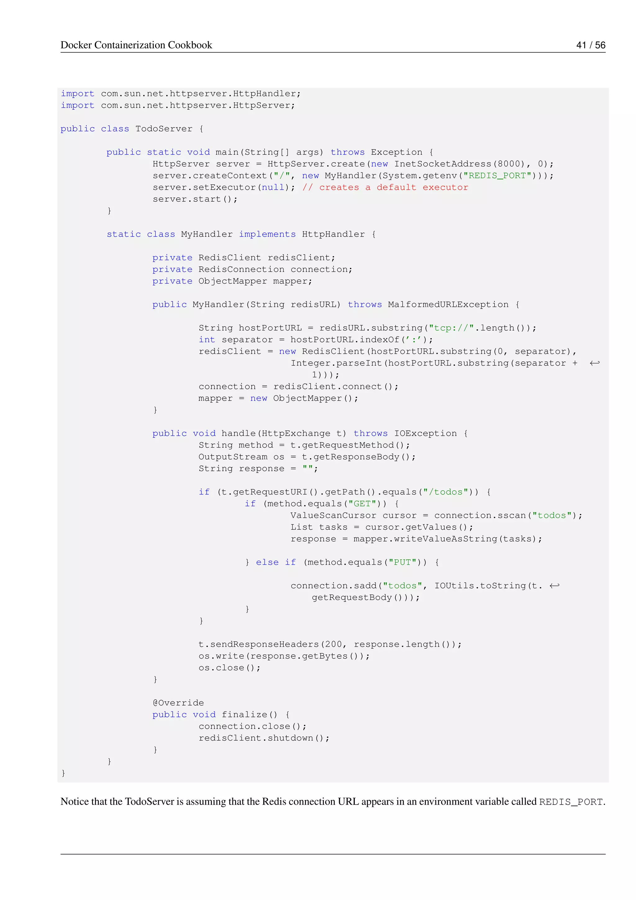 Docker Containerization Cookbook 41 / 56
import com.sun.net.httpserver.HttpHandler;
import com.sun.net.httpserver.HttpServer;
public class TodoServer {
public static void main(String[] args) throws Exception {
HttpServer server = HttpServer.create(new InetSocketAddress(8000), 0);
server.createContext("/", new MyHandler(System.getenv("REDIS_PORT")));
server.setExecutor(null); // creates a default executor
server.start();
}
static class MyHandler implements HttpHandler {
private RedisClient redisClient;
private RedisConnection connection;
private ObjectMapper mapper;
public MyHandler(String redisURL) throws MalformedURLException {
String hostPortURL = redisURL.substring("tcp://".length());
int separator = hostPortURL.indexOf(’:’);
redisClient = new RedisClient(hostPortURL.substring(0, separator),
Integer.parseInt(hostPortURL.substring(separator + ←
1)));
connection = redisClient.connect();
mapper = new ObjectMapper();
}
public void handle(HttpExchange t) throws IOException {
String method = t.getRequestMethod();
OutputStream os = t.getResponseBody();
String response = "";
if (t.getRequestURI().getPath().equals("/todos")) {
if (method.equals("GET")) {
ValueScanCursor cursor = connection.sscan("todos");
List tasks = cursor.getValues();
response = mapper.writeValueAsString(tasks);
} else if (method.equals("PUT")) {
connection.sadd("todos", IOUtils.toString(t. ←
getRequestBody()));
}
}
t.sendResponseHeaders(200, response.length());
os.write(response.getBytes());
os.close();
}
@Override
public void finalize() {
connection.close();
redisClient.shutdown();
}
}
}
Notice that the TodoServer is assuming that the Redis connection URL appears in an environment variable called REDIS_PORT.
 