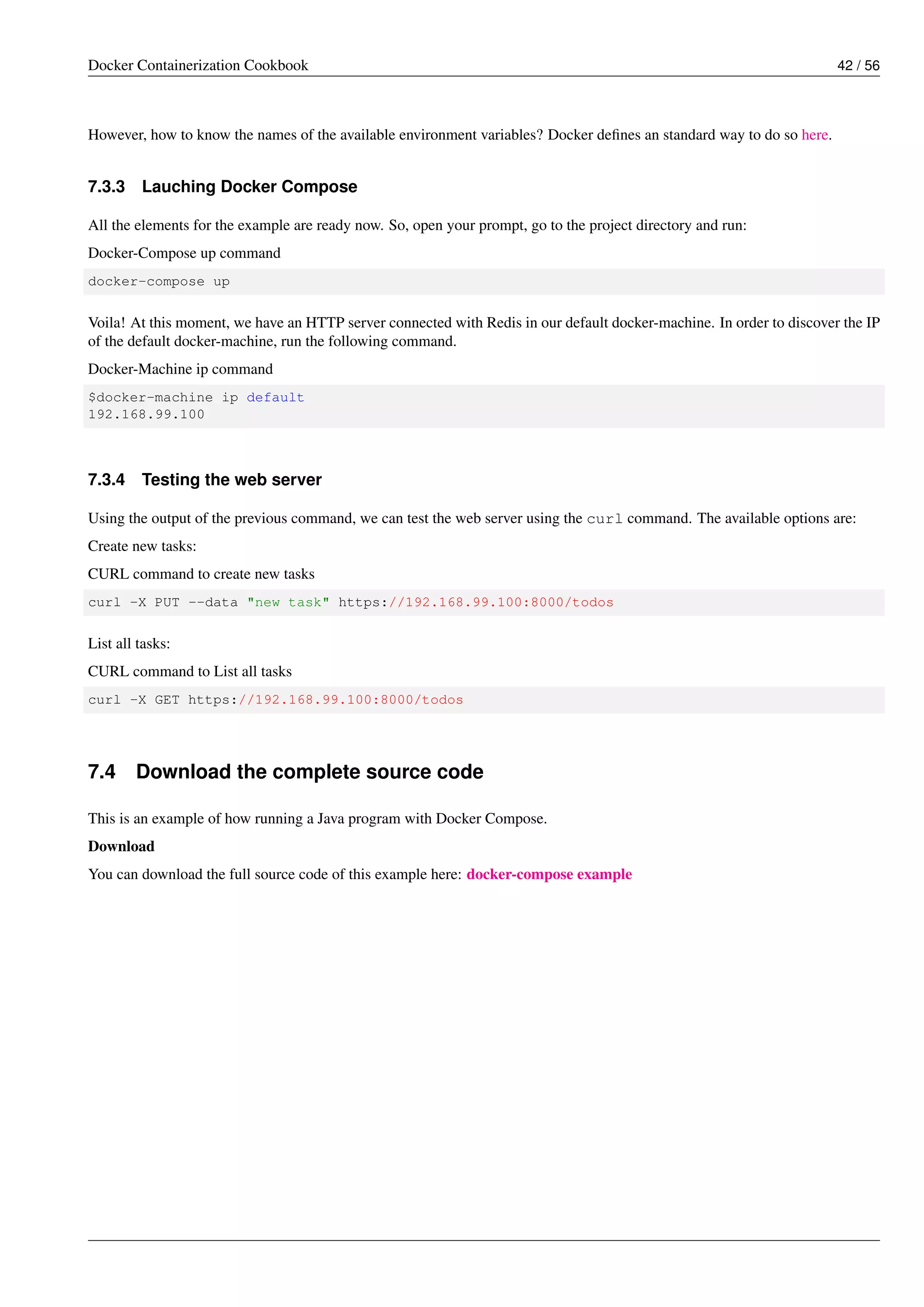 Docker Containerization Cookbook 42 / 56
However, how to know the names of the available environment variables? Docker deﬁnes an standard way to do so here.
7.3.3 Lauching Docker Compose
All the elements for the example are ready now. So, open your prompt, go to the project directory and run:
Docker-Compose up command
docker-compose up
Voila! At this moment, we have an HTTP server connected with Redis in our default docker-machine. In order to discover the IP
of the default docker-machine, run the following command.
Docker-Machine ip command
$docker-machine ip default
192.168.99.100
7.3.4 Testing the web server
Using the output of the previous command, we can test the web server using the curl command. The available options are:
Create new tasks:
CURL command to create new tasks
curl -X PUT --data "new task" https://192.168.99.100:8000/todos
List all tasks:
CURL command to List all tasks
curl -X GET https://192.168.99.100:8000/todos
7.4 Download the complete source code
This is an example of how running a Java program with Docker Compose.
Download
You can download the full source code of this example here: docker-compose example
 