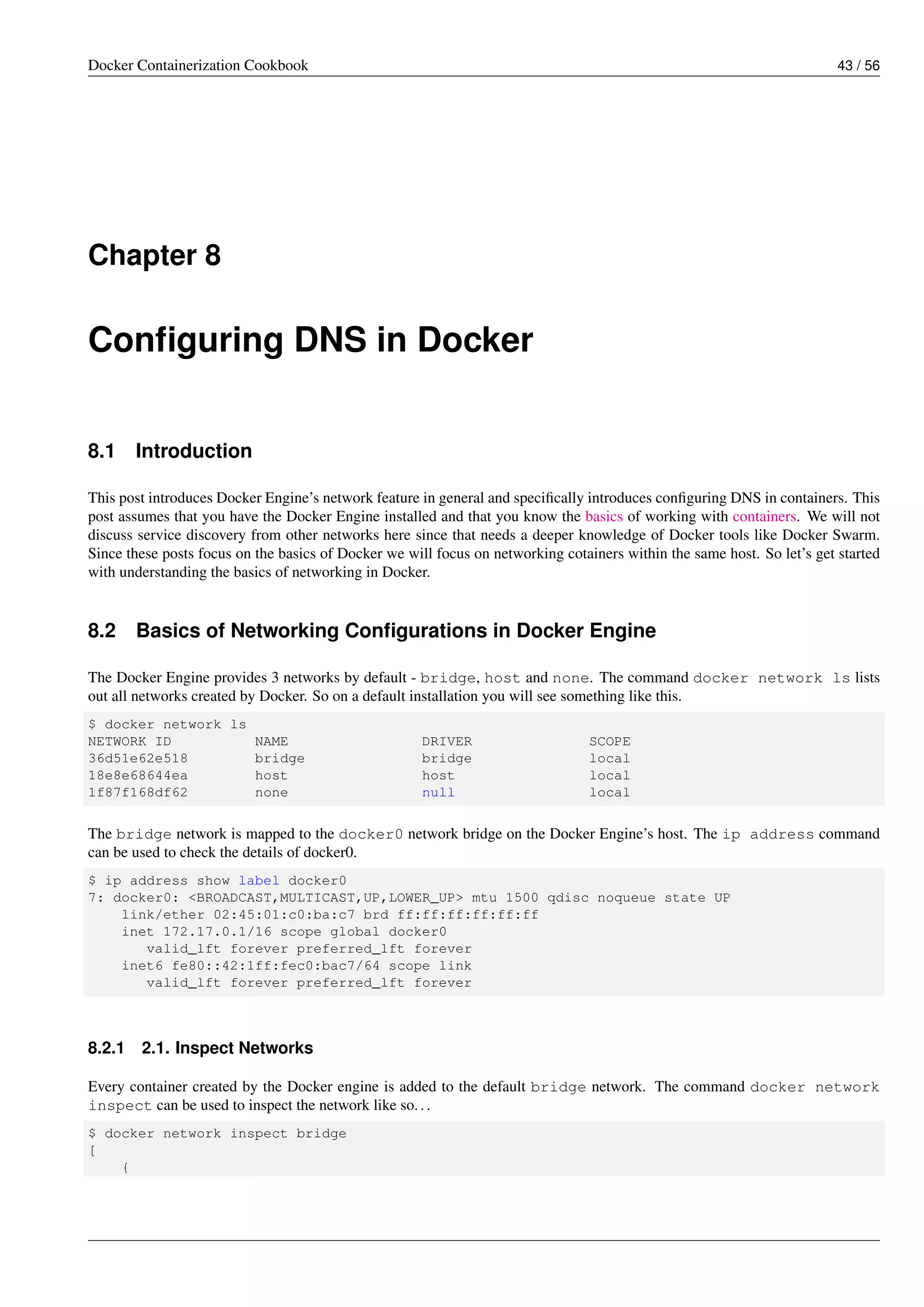 Docker Containerization Cookbook 43 / 56
Chapter 8
Conﬁguring DNS in Docker
8.1 Introduction
This post introduces Docker Engine’s network feature in general and speciﬁcally introduces conﬁguring DNS in containers. This
post assumes that you have the Docker Engine installed and that you know the basics of working with containers. We will not
discuss service discovery from other networks here since that needs a deeper knowledge of Docker tools like Docker Swarm.
Since these posts focus on the basics of Docker we will focus on networking cotainers within the same host. So let’s get started
with understanding the basics of networking in Docker.
8.2 Basics of Networking Conﬁgurations in Docker Engine
The Docker Engine provides 3 networks by default - bridge, host and none. The command docker network ls lists
out all networks created by Docker. So on a default installation you will see something like this.
$ docker network ls
NETWORK ID NAME DRIVER SCOPE
36d51e62e518 bridge bridge local
18e8e68644ea host host local
1f87f168df62 none null local
The bridge network is mapped to the docker0 network bridge on the Docker Engine’s host. The ip address command
can be used to check the details of docker0.
$ ip address show label docker0
7: docker0: <BROADCAST,MULTICAST,UP,LOWER_UP> mtu 1500 qdisc noqueue state UP
link/ether 02:45:01:c0:ba:c7 brd ff:ff:ff:ff:ff:ff
inet 172.17.0.1/16 scope global docker0
valid_lft forever preferred_lft forever
inet6 fe80::42:1ff:fec0:bac7/64 scope link
valid_lft forever preferred_lft forever
8.2.1 2.1. Inspect Networks
Every container created by the Docker engine is added to the default bridge network. The command docker network
inspect can be used to inspect the network like so...
$ docker network inspect bridge
[
{
 