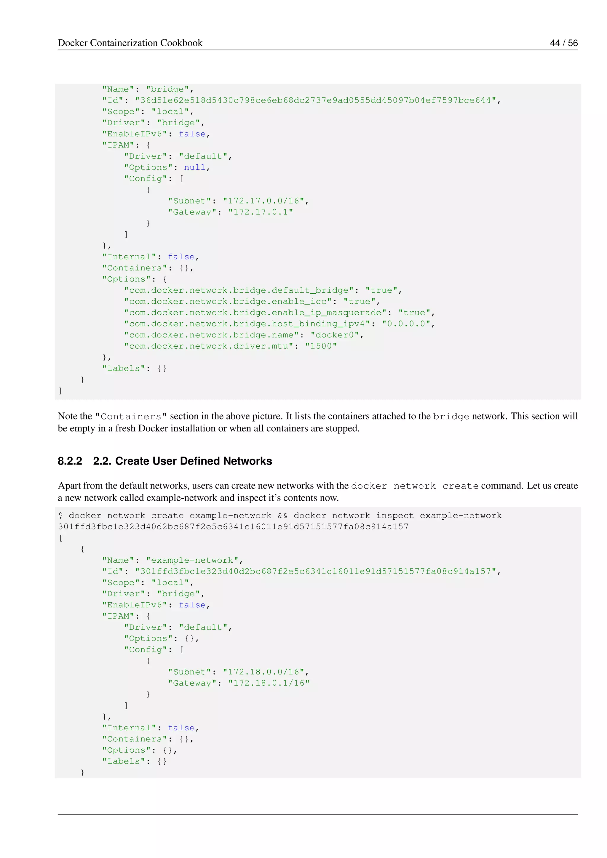 Docker Containerization Cookbook 44 / 56
"Name": "bridge",
"Id": "36d51e62e518d5430c798ce6eb68dc2737e9ad0555dd45097b04ef7597bce644",
"Scope": "local",
"Driver": "bridge",
"EnableIPv6": false,
"IPAM": {
"Driver": "default",
"Options": null,
"Config": [
{
"Subnet": "172.17.0.0/16",
"Gateway": "172.17.0.1"
}
]
},
"Internal": false,
"Containers": {},
"Options": {
"com.docker.network.bridge.default_bridge": "true",
"com.docker.network.bridge.enable_icc": "true",
"com.docker.network.bridge.enable_ip_masquerade": "true",
"com.docker.network.bridge.host_binding_ipv4": "0.0.0.0",
"com.docker.network.bridge.name": "docker0",
"com.docker.network.driver.mtu": "1500"
},
"Labels": {}
}
]
Note the "Containers" section in the above picture. It lists the containers attached to the bridge network. This section will
be empty in a fresh Docker installation or when all containers are stopped.
8.2.2 2.2. Create User Deﬁned Networks
Apart from the default networks, users can create new networks with the docker network create command. Let us create
a new network called example-network and inspect it’s contents now.
$ docker network create example-network && docker network inspect example-network
301ffd3fbc1e323d40d2bc687f2e5c6341c16011e91d57151577fa08c914a157
[
{
"Name": "example-network",
"Id": "301ffd3fbc1e323d40d2bc687f2e5c6341c16011e91d57151577fa08c914a157",
"Scope": "local",
"Driver": "bridge",
"EnableIPv6": false,
"IPAM": {
"Driver": "default",
"Options": {},
"Config": [
{
"Subnet": "172.18.0.0/16",
"Gateway": "172.18.0.1/16"
}
]
},
"Internal": false,
"Containers": {},
"Options": {},
"Labels": {}
}
 